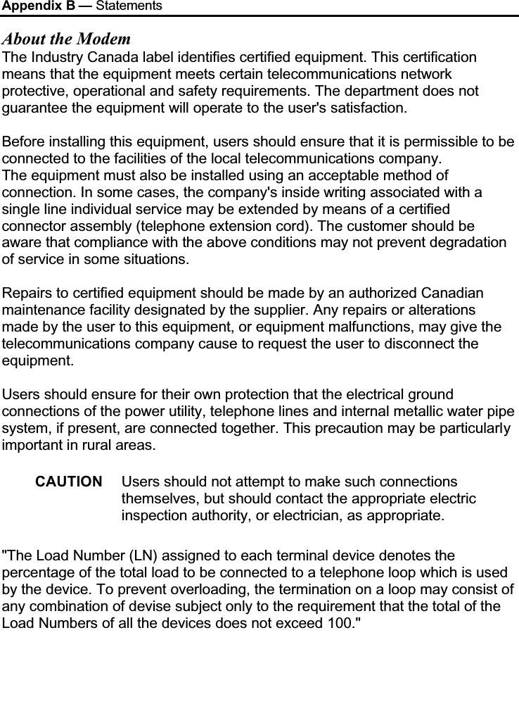 Appendix B — StatementsAbout the ModemThe Industry Canada label identifies certified equipment. This certification means that the equipment meets certain telecommunications network protective, operational and safety requirements. The department does not guarantee the equipment will operate to the user&apos;s satisfaction.Before installing this equipment, users should ensure that it is permissible to be connected to the facilities of the local telecommunications company.The equipment must also be installed using an acceptable method of connection. In some cases, the company&apos;s inside writing associated with a single line individual service may be extended by means of a certified connector assembly (telephone extension cord). The customer should be aware that compliance with the above conditions may not prevent degradation of service in some situations.Repairs to certified equipment should be made by an authorized Canadian maintenance facility designated by the supplier. Any repairs or alterations made by the user to this equipment, or equipment malfunctions, may give the telecommunications company cause to request the user to disconnect the equipment.Users should ensure for their own protection that the electrical ground connections of the power utility, telephone lines and internal metallic water pipe system, if present, are connected together. This precaution may be particularlyimportant in rural areas.CAUTION Users should not attempt to make such connections themselves, but should contact the appropriate electric inspection authority, or electrician, as appropriate.&quot;The Load Number (LN) assigned to each terminal device denotes the percentage of the total load to be connected to a telephone loop which is used by the device. To prevent overloading, the termination on a loop may consist of any combination of devise subject only to the requirement that the total of the Load Numbers of all the devices does not exceed 100.&quot;