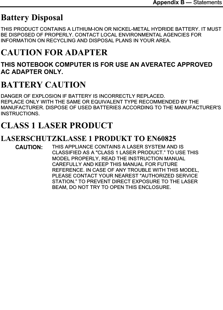 Appendix B — StatementsBattery DisposalTHIS PRODUCT CONTAINS A LITHIUM-ION OR NICKEL-METAL HYDRIDE BATTERY. IT MUST BE DISPOSED OF PROPERLY. CONTACT LOCAL ENVIRONMENTAL AGENCIES FOR INFORMATION ON RECYCLING AND DISPOSAL PLANS IN YOUR AREA.CAUTION FOR ADAPTERTHIS NOTEBOOK COMPUTER IS FOR USE AN AVERATEC APPROVED AC ADAPTER ONLY.BATTERY CAUTIONDANGER OF EXPLOSION IF BATTERY IS INCORRECTLY REPLACED.REPLACE ONLY WITH THE SAME OR EQUIVALENT TYPE RECOMMENDED BY THE MANUFACTURER. DISPOSE OF USED BATTERIES ACCORDING TO THE MANUFACTURER&apos;S INSTRUCTIONS.CLASS 1 LASER PRODUCTLASERSCHUTZKLASSE 1 PRODUKT TO EN60825CAUTION: THIS APPLIANCE CONTAINS A LASER SYSTEM AND IS CLASSIFIED AS A &quot;CLASS 1 LASER PRODUCT.” TO USE THIS MODEL PROPERLY, READ THE INSTRUCTION MANUAL CAREFULLY AND KEEP THIS MANUAL FOR FUTURE REFERENCE. IN CASE OF ANY TROUBLE WITH THIS MODEL, PLEASE CONTACT YOUR NEAREST &quot;AUTHORIZED SERVICE STATION.” TO PREVENT DIRECT EXPOSURE TO THE LASER BEAM, DO NOT TRY TO OPEN THIS ENCLOSURE.