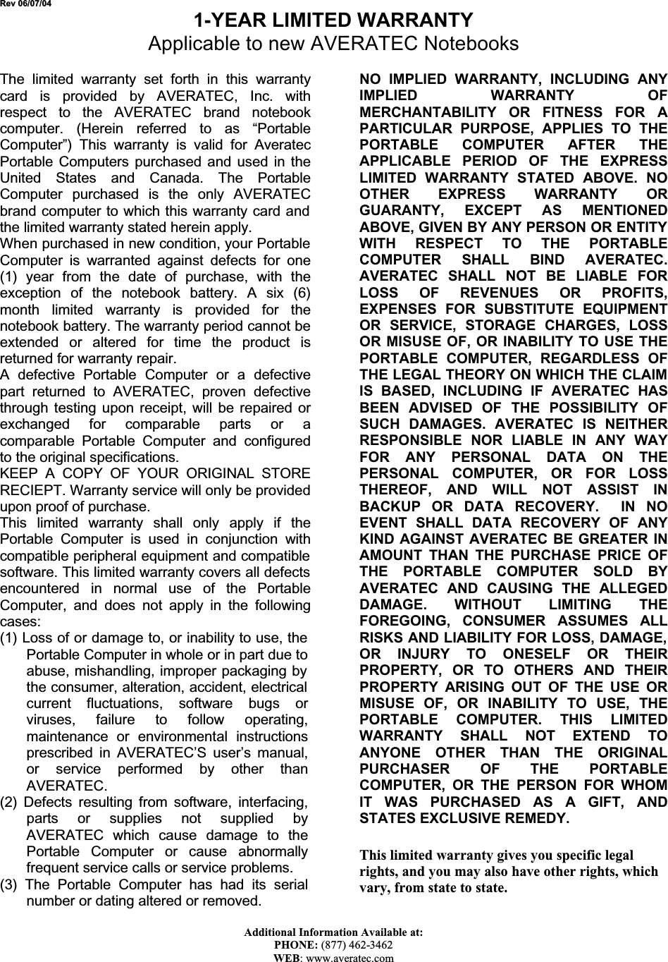 Rev 06/07/04 1-YEAR LIMITED WARRANTY Applicable to new AVERATEC NotebooksThe limited warranty set forth in this warrantycard is provided by AVERATEC, Inc. withrespect to the AVERATEC brand notebookcomputer. (Herein referred to as “PortableComputer”) This warranty is valid for AveratecPortable Computers purchased and used in theUnited States and Canada. The PortableComputer purchased is the only AVERATECbrand computer to which this warranty card and the limited warranty stated herein apply. When purchased in new condition, your Portable Computer is warranted against defects for one(1) year from the date of purchase, with theexception of the notebook battery. A six (6)month limited warranty is provided for thenotebook battery. The warranty period cannot be extended or altered for time the product isreturned for warranty repair. A defective Portable Computer or a defectivepart returned to AVERATEC, proven defectivethrough testing upon receipt, will be repaired orexchanged for comparable parts or acomparable Portable Computer and configuredto the original specifications. KEEP A COPY OF YOUR ORIGINAL STORERECIEPT. Warranty service will only be provided upon proof of purchase. This limited warranty shall only apply if thePortable Computer is used in conjunction withcompatible peripheral equipment and compatible software. This limited warranty covers all defects encountered in normal use of the PortableComputer, and does not apply in the followingcases:(1) Loss of or damage to, or inability to use, the Portable Computer in whole or in part due to abuse, mishandling, improper packaging by the consumer, alteration, accident, electrical current fluctuations, software bugs orviruses, failure to follow operating,maintenance or environmental instructionsprescribed in AVERATEC’S user’s manual,or service performed by other thanAVERATEC.(2) Defects resulting from software, interfacing,parts or supplies not supplied byAVERATEC which cause damage to thePortable Computer or cause abnormallyfrequent service calls or service problems. (3) The Portable Computer has had its serialnumber or dating altered or removed. NO IMPLIED WARRANTY, INCLUDING ANYIMPLIED WARRANTY OFMERCHANTABILITY OR FITNESS FOR APARTICULAR PURPOSE, APPLIES TO THEPORTABLE COMPUTER AFTER THEAPPLICABLE PERIOD OF THE EXPRESSLIMITED WARRANTY STATED ABOVE. NOOTHER EXPRESS WARRANTY ORGUARANTY, EXCEPT AS MENTIONEDABOVE, GIVEN BY ANY PERSON OR ENTITY WITH RESPECT TO THE PORTABLECOMPUTER SHALL BIND AVERATEC.AVERATEC SHALL NOT BE LIABLE FORLOSS OF REVENUES OR PROFITS,EXPENSES FOR SUBSTITUTE EQUIPMENTOR SERVICE, STORAGE CHARGES, LOSSOR MISUSE OF, OR INABILITY TO USE THEPORTABLE COMPUTER, REGARDLESS OFTHE LEGAL THEORY ON WHICH THE CLAIM IS BASED, INCLUDING IF AVERATEC HASBEEN ADVISED OF THE POSSIBILITY OFSUCH DAMAGES. AVERATEC IS NEITHERRESPONSIBLE NOR LIABLE IN ANY WAYFOR ANY PERSONAL DATA ON THEPERSONAL COMPUTER, OR FOR LOSSTHEREOF, AND WILL NOT ASSIST INBACKUP OR DATA RECOVERY.  IN NOEVENT SHALL DATA RECOVERY OF ANYKIND AGAINST AVERATEC BE GREATER INAMOUNT THAN THE PURCHASE PRICE OFTHE PORTABLE COMPUTER SOLD BYAVERATEC AND CAUSING THE ALLEGEDDAMAGE. WITHOUT LIMITING THEFOREGOING, CONSUMER ASSUMES ALLRISKS AND LIABILITY FOR LOSS, DAMAGE, OR INJURY TO ONESELF OR THEIRPROPERTY, OR TO OTHERS AND THEIRPROPERTY ARISING OUT OF THE USE ORMISUSE OF, OR INABILITY TO USE, THEPORTABLE COMPUTER. THIS LIMITEDWARRANTY SHALL NOT EXTEND TOANYONE OTHER THAN THE ORIGINALPURCHASER OF THE PORTABLECOMPUTER, OR THE PERSON FOR WHOMIT WAS PURCHASED AS A GIFT, ANDSTATES EXCLUSIVE REMEDY. This limited warranty gives you specific legal rights, and you may also have other rights, which vary, from state to state. Additional Information Available at: PHONE: (877) 462-3462WEB: www.averatec.com 