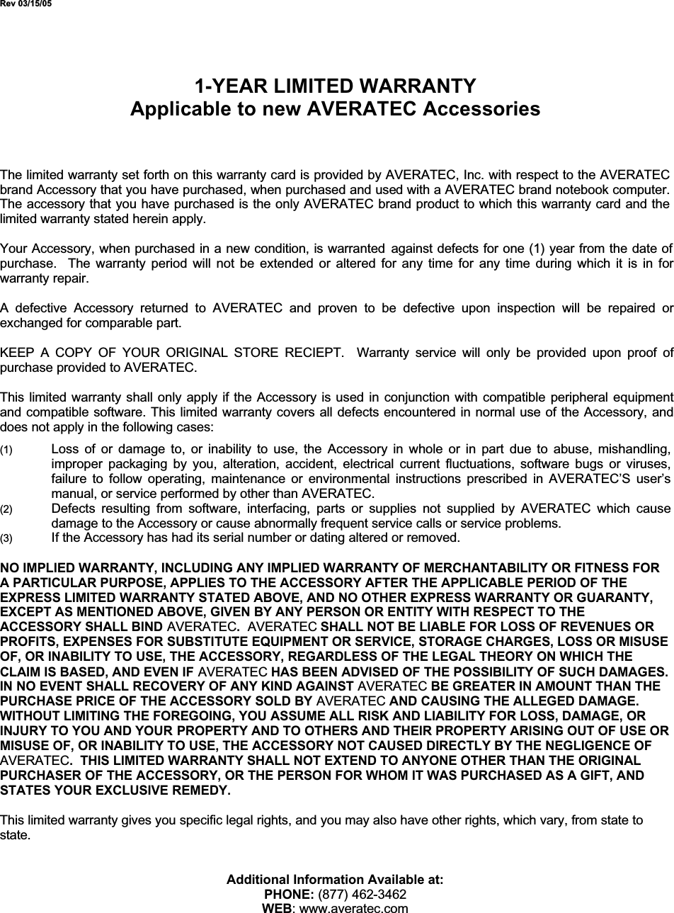 Rev 03/15/051-YEAR LIMITED WARRANTYApplicable to new AVERATEC AccessoriesThe limited warranty set forth on this warranty card is provided by AVERATEC, Inc. with respect to the AVERATEC brand Accessory that you have purchased, when purchased and used with a AVERATEC brand notebook computer.The accessory that you have purchased is the only AVERATEC brand product to which this warranty card and the limited warranty stated herein apply.Your Accessory, when purchased in a new condition, is warranted against defects for one (1) year from the date of purchase.  The warranty period will not be extended or altered for any time for any time during which it is in forwarranty repair.A defective Accessory returned to AVERATEC and proven to be defective upon inspection will be repaired orexchanged for comparable part.KEEP A COPY OF YOUR ORIGINAL STORE RECIEPT.  Warranty service will only be provided upon proof ofpurchase provided to AVERATEC. This limited warranty shall only apply if the Accessory is used in conjunction with compatible peripheral equipmentand compatible software. This limited warranty covers all defects encountered in normal use of the Accessory, anddoes not apply in the following cases:(1) Loss of or damage to, or inability to use, the Accessory in whole or in part due to abuse, mishandling,improper packaging by you, alteration, accident, electrical current fluctuations, software bugs or viruses,failure to follow operating, maintenance or environmental instructions prescribed in AVERATEC’S user’smanual, or service performed by other than AVERATEC.(2) Defects resulting from software, interfacing, parts or supplies not supplied by AVERATEC which causedamage to the Accessory or cause abnormally frequent service calls or service problems.(3) If the Accessory has had its serial number or dating altered or removed.NO IMPLIED WARRANTY, INCLUDING ANY IMPLIED WARRANTY OF MERCHANTABILITY OR FITNESS FOR A PARTICULAR PURPOSE, APPLIES TO THE ACCESSORY AFTER THE APPLICABLE PERIOD OF THE EXPRESS LIMITED WARRANTY STATED ABOVE, AND NO OTHER EXPRESS WARRANTY OR GUARANTY, EXCEPT AS MENTIONED ABOVE, GIVEN BY ANY PERSON OR ENTITY WITH RESPECT TO THE ACCESSORY SHALL BIND AVERATEC.AVERATEC SHALL NOT BE LIABLE FOR LOSS OF REVENUES OR PROFITS, EXPENSES FOR SUBSTITUTE EQUIPMENT OR SERVICE, STORAGE CHARGES, LOSS OR MISUSE OF, OR INABILITY TO USE, THE ACCESSORY, REGARDLESS OF THE LEGAL THEORY ON WHICH THE CLAIM IS BASED, AND EVEN IF AVERATEC HAS BEEN ADVISED OF THE POSSIBILITY OF SUCH DAMAGES.IN NO EVENT SHALL RECOVERY OF ANY KIND AGAINST AVERATEC BE GREATER IN AMOUNT THAN THE PURCHASE PRICE OF THE ACCESSORY SOLD BY AVERATEC AND CAUSING THE ALLEGED DAMAGE.WITHOUT LIMITING THE FOREGOING, YOU ASSUME ALL RISK AND LIABILITY FOR LOSS, DAMAGE, OR INJURY TO YOU AND YOUR PROPERTY AND TO OTHERS AND THEIR PROPERTY ARISING OUT OF USE OR MISUSE OF, OR INABILITY TO USE, THE ACCESSORY NOT CAUSED DIRECTLY BY THE NEGLIGENCE OF AVERATEC.  THIS LIMITED WARRANTY SHALL NOT EXTEND TO ANYONE OTHER THAN THE ORIGINAL PURCHASER OF THE ACCESSORY, OR THE PERSON FOR WHOM IT WAS PURCHASED AS A GIFT, AND STATES YOUR EXCLUSIVE REMEDY.This limited warranty gives you specific legal rights, and you may also have other rights, which vary, from state to state.Additional Information Available at:PHONE: (877) 462-3462WEB: www.averatec.com