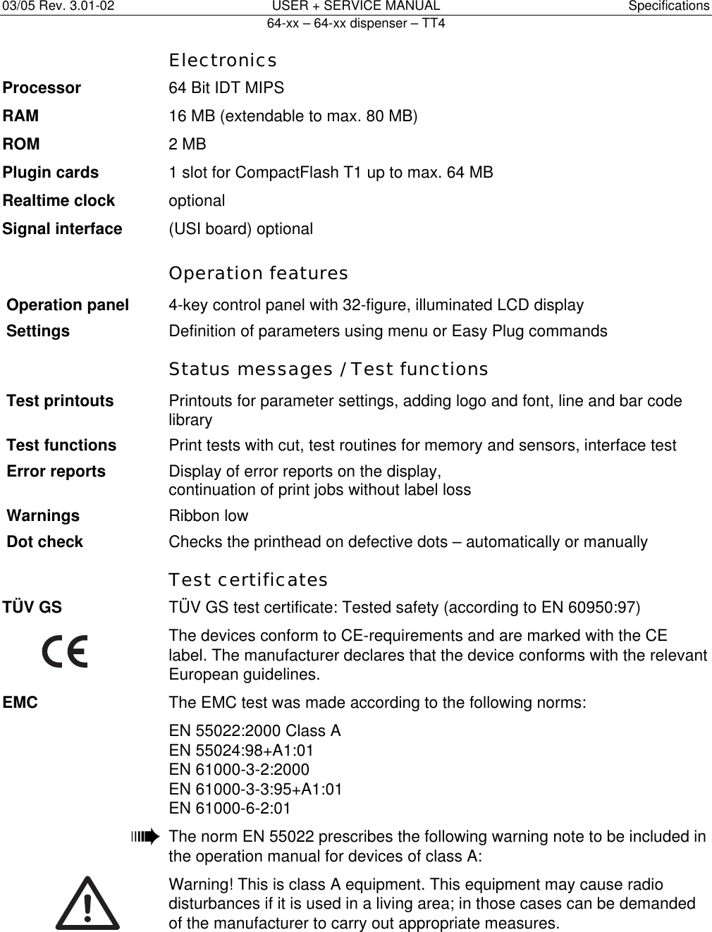 03/05 Rev. 3.01-02  USER + SERVICE MANUAL  Specifications   64-xx &ndash; 64-xx dispenser &ndash; TT4   10 Electronics Processor  64 Bit IDT MIPS RAM  16 MB (extendable to max. 80 MB) ROM 2 MB Plugin cards  1 slot for CompactFlash T1 up to max. 64 MB Realtime clock optional Signal interface  (USI board) optional  Operation features Operation panel  4-key control panel with 32-figure, illuminated LCD display Settings Definition of parameters using menu or Easy Plug commands   Status messages / Test functions Test printouts  Printouts for parameter settings, adding logo and font, line and bar code library Test functions  Print tests with cut, test routines for memory and sensors, interface test Error reports  Display of error reports on the display,  continuation of print jobs without label loss Warnings  Ribbon low Dot check  Checks the printhead on defective dots &ndash; automatically or manually  Test certificates T&Uuml;V GS  T&Uuml;V GS test certificate: Tested safety (according to EN 60950:97)   The devices conform to CE-requirements and are marked with the CE label. The manufacturer declares that the device conforms with the relevant European guidelines. EMC  The EMC test was made according to the following norms:   EN 55022:2000 Class A EN 55024:98+A1:01 EN 61000-3-2:2000 EN 61000-3-3:95+A1:01 EN 61000-6-2:01  &macr;  The norm EN 55022 prescribes the following warning note to be included in  the operation manual for devices of class A:   Warning! This is class A equipment. This equipment may cause radio disturbances if it is used in a living area; in those cases can be demanded of the manufacturer to carry out appropriate measures.  