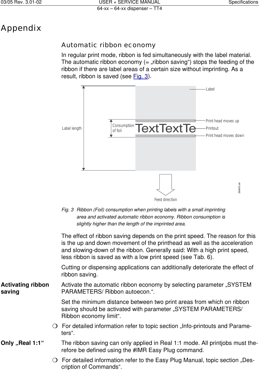 03/05 Rev. 3.01-02  USER + SERVICE MANUAL  Specifications   64-xx &ndash; 64-xx dispenser &ndash; TT4   11Appendix  Automatic ribbon economy   In regular print mode, ribbon is fed simultaneously with the label material. The automatic ribbon economy (= &bdquo;ribbon saving&ldquo;) stops the feeding of the ribbon if there are label areas of a certain size without imprinting. As a result, ribbon is saved (see Fig. 3). Fig. 3  Ribbon (Foil) consumption when printing labels with a small imprinting area and activated automatic ribbon economy. Ribbon consumption is slightly higher than the length of the imprinted area.    The effect of ribbon saving depends on the print speed. The reason for this is the up and down movement of the printhead as well as the acceleration and slowing-down of the ribbon. Generally said: With a high print speed, less ribbon is saved as with a low print speed (see Tab. 6).   Cutting or dispensing applications can additionally deteriorate the effect of ribbon saving. Activating ribbon  Activate the automatic ribbon economy by selecting parameter &bdquo;SYSTEM saving  PARAMETERS/ Ribbon autoecon.&ldquo;.   Set the minimum distance between two print areas from which on ribbon saving should be activated with parameter &bdquo;SYSTEM PARAMETERS/ Ribbon economy limit&ldquo;. P  For detailed information refer to topic section &bdquo;Info-printouts and Parame-ters&ldquo;. Only &bdquo;Real 1:1&ldquo;  The ribbon saving can only applied in Real 1:1 mode. All printjobs must the-refore be defined using the #IMR Easy Plug command. P  For detailed information refer to the Easy Plug Manual, topic section &bdquo;Des-cription of Commands&ldquo;. TextTextTePrint head moves downPrintoutPrint head moves upConsumptionof foilLabel lengthZ0091E.cdrFeed directionLabel