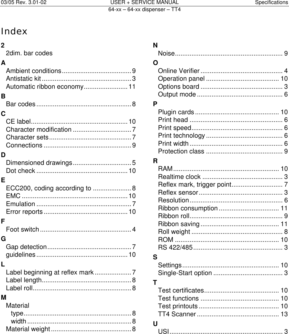 03/05 Rev. 3.01-02  USER + SERVICE MANUAL  Specifications   64-xx &ndash; 64-xx dispenser &ndash; TT4   14Index2 2dim. bar codes A Ambient conditions......................................9 Antistatic kit.................................................3 Automatic ribbon economy........................11 B Bar codes....................................................8 C CE label.....................................................10 Character modification ................................7 Character sets.............................................7 Connections ................................................9 D Dimensioned drawings................................5 Dot check ..................................................10 E ECC200, coding according to .....................8 EMC ..........................................................10 Emulation ....................................................7 Error reports..............................................10 F Foot switch ..................................................4 G Gap detection..............................................7 guidelines..................................................10 L Label beginning at reflex mark ....................7 Label length.................................................8 Label roll......................................................8 M Material type...........................................................8 width.........................................................8 Material weight............................................8 N Noise........................................................... 9 O Online Verifier............................................. 4 Operation panel ........................................ 10 Options board ............................................. 3 Output mode............................................... 6 P Plugin cards.............................................. 10 Print head ................................................... 6 Print speed.................................................. 6 Print technology.......................................... 6 Print width................................................... 6 Protection class .......................................... 9 R RAM.......................................................... 10 Realtime clock ............................................ 3 Reflex mark, trigger point............................ 7 Reflex sensor.............................................. 3 Resolution................................................... 6 Ribbon consumption................................. 11 Ribbon roll................................................... 9 Ribbon saving........................................... 11 Roll weight .................................................. 8 ROM ......................................................... 10 RS 422/485................................................. 3 S Settings..................................................... 10 Single-Start option ...................................... 3 T Test certificates......................................... 10 Test functions ........................................... 10 Test printouts............................................ 10 TT4 Scanner............................................. 13 U USI.............................................................. 3 