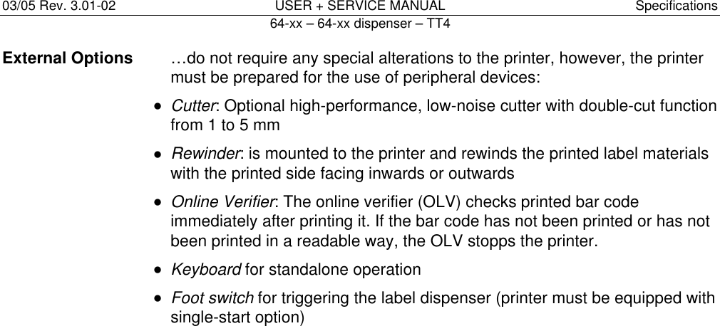 03/05 Rev. 3.01-02  USER + SERVICE MANUAL  Specifications   64-xx &ndash; 64-xx dispenser &ndash; TT4   4External Options  &hellip;do not require any special alterations to the printer, however, the printer must be prepared for the use of peripheral devices:  &bull; Cutter: Optional high-performance, low-noise cutter with double-cut function from 1 to 5 mm  &bull; Rewinder: is mounted to the printer and rewinds the printed label materials with the printed side facing inwards or outwards  &bull; Online Verifier: The online verifier (OLV) checks printed bar code immediately after printing it. If the bar code has not been printed or has not been printed in a readable way, the OLV stopps the printer.  &bull; Keyboard for standalone operation  &bull; Foot switch for triggering the label dispenser (printer must be equipped with single-start option)  