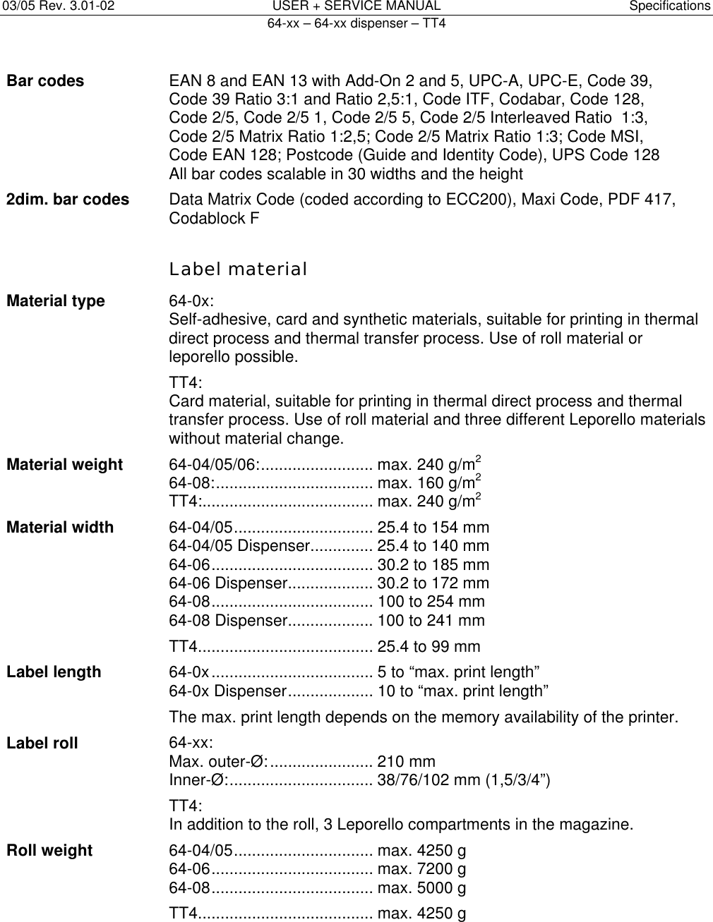 03/05 Rev. 3.01-02  USER + SERVICE MANUAL  Specifications   64-xx &ndash; 64-xx dispenser &ndash; TT4   8 Bar codes  EAN 8 and EAN 13 with Add-On 2 and 5, UPC-A, UPC-E, Code 39, Code 39 Ratio 3:1 and Ratio 2,5:1, Code ITF, Codabar, Code 128, Code 2/5, Code 2/5 1, Code 2/5 5, Code 2/5 Interleaved Ratio  1:3, Code 2/5 Matrix Ratio 1:2,5; Code 2/5 Matrix Ratio 1:3; Code MSI, Code EAN 128; Postcode (Guide and Identity Code), UPS Code 128 All bar codes scalable in 30 widths and the height 2dim. bar codes  Data Matrix Code (coded according to ECC200), Maxi Code, PDF 417, Codablock F    Label material Material type  64-0x: Self-adhesive, card and synthetic materials, suitable for printing in thermal direct process and thermal transfer process. Use of roll material or leporello possible. TT4: Card material, suitable for printing in thermal direct process and thermal transfer process. Use of roll material and three different Leporello materials without material change. Material weight  64-04/05/06:......................... max. 240 g/m2 64-08:................................... max. 160 g/m2 TT4:...................................... max. 240 g/m2 Material width  64-04/05............................... 25.4 to 154 mm 64-04/05 Dispenser.............. 25.4 to 140 mm 64-06.................................... 30.2 to 185 mm 64-06 Dispenser................... 30.2 to 172 mm 64-08.................................... 100 to 254 mm 64-08 Dispenser................... 100 to 241 mm TT4....................................... 25.4 to 99 mm Label length  64-0x.................................... 5 to &ldquo;max. print length&rdquo; 64-0x Dispenser................... 10 to &ldquo;max. print length&rdquo; The max. print length depends on the memory availability of the printer. Label roll  64-xx: Max. outer-&Oslash;:....................... 210 mm  Inner-&Oslash;:................................ 38/76/102 mm (1,5/3/4&rdquo;) TT4: In addition to the roll, 3 Leporello compartments in the magazine. Roll weight  64-04/05............................... max. 4250 g  64-06.................................... max. 7200 g  64-08.................................... max. 5000 g TT4....................................... max. 4250 g  