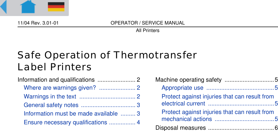 11/04 Rev. 3.01-01 OPERATOR / SERVICE MANUALAll PrintersSafe Operation of Thermotransfer Label PrintersInformation and qualifications  ....................... 2Where are warnings given?  ...................... 2Warnings in the text  .................................. 2General safety notes ................................. 3Information must be made available  ......... 3Ensure necessary qualifications ................ 4Machine operating safety  ..............................5Appropriate use  .........................................5Protect against injuries that can result from electrical current  ........................................5Protect against injuries that can result from mechanical actions  ....................................5Disposal measures ........................................6