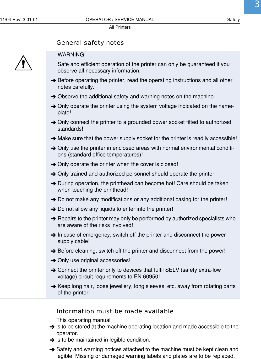 11/04 Rev. 3.01-01 OPERATOR / SERVICE MANUAL SafetyAll Printers3General safety notesInformation must be made availableThis operating manual&laquo;is to be stored at the machine operating location and made accessible to the operator.&laquo;is to be maintained in legible condition.&laquo;Safety and warning notices attached to the machine must be kept clean and legible. Missing or damaged warning labels and plates are to be replaced.WARNING!Safe and efficient operation of the printer can only be guaranteed if you observe all necessary information.&laquo;Before operating the printer, read the operating instructions and all other notes carefully.&laquo;Observe the additional safety and warning notes on the machine.&laquo;Only operate the printer using the system voltage indicated on the name-plate!&laquo;Only connect the printer to a grounded power socket fitted to authorized standards!&laquo;Make sure that the power supply socket for the printer is readily accessible!&laquo;Only use the printer in enclosed areas with normal environmental conditi-ons (standard office temperatures)!&laquo;Only operate the printer when the cover is closed!&laquo;Only trained and authorized personnel should operate the printer!&laquo;During operation, the printhead can become hot! Care should be taken when touching the printhead!&laquo;Do not make any modifications or any additional casing for the printer!&laquo;Do not allow any liquids to enter into the printer!&laquo;Repairs to the printer may only be performed by authorized specialists who are aware of the risks involved!&laquo;In case of emergency, switch off the printer and disconnect the power supply cable!&laquo;Before cleaning, switch off the printer and disconnect from the power!&laquo;Only use original accessories!&laquo;Connect the printer only to devices that fulfil SELV (safety extra-low voltage) circuit requirements to EN 60950!&laquo;Keep long hair, loose jewellery, long sleeves, etc. away from rotating parts of the printer!