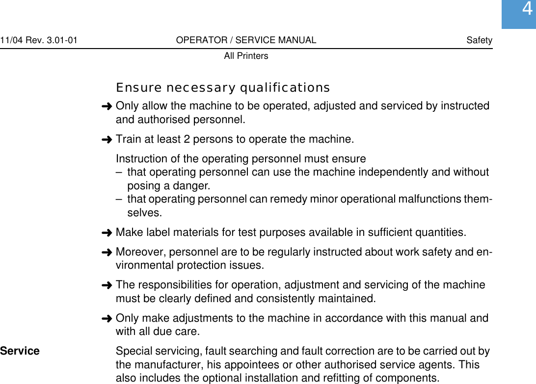 11/04 Rev. 3.01-01 OPERATOR / SERVICE MANUAL SafetyAll Printers4Ensure necessary qualifications&laquo;Only allow the machine to be operated, adjusted and serviced by instructed and authorised personnel.&laquo;Train at least 2 persons to operate the machine. Instruction of the operating personnel must ensure&ndash; that operating personnel can use the machine independently and without posing a danger.&ndash; that operating personnel can remedy minor operational malfunctions them-selves.&laquo;Make label materials for test purposes available in sufficient quantities.&laquo;Moreover, personnel are to be regularly instructed about work safety and en-vironmental protection issues.&laquo;The responsibilities for operation, adjustment and servicing of the machine must be clearly defined and consistently maintained.&laquo;Only make adjustments to the machine in accordance with this manual and with all due care.Service Special servicing, fault searching and fault correction are to be carried out by the manufacturer, his appointees or other authorised service agents. This also includes the optional installation and refitting of components.