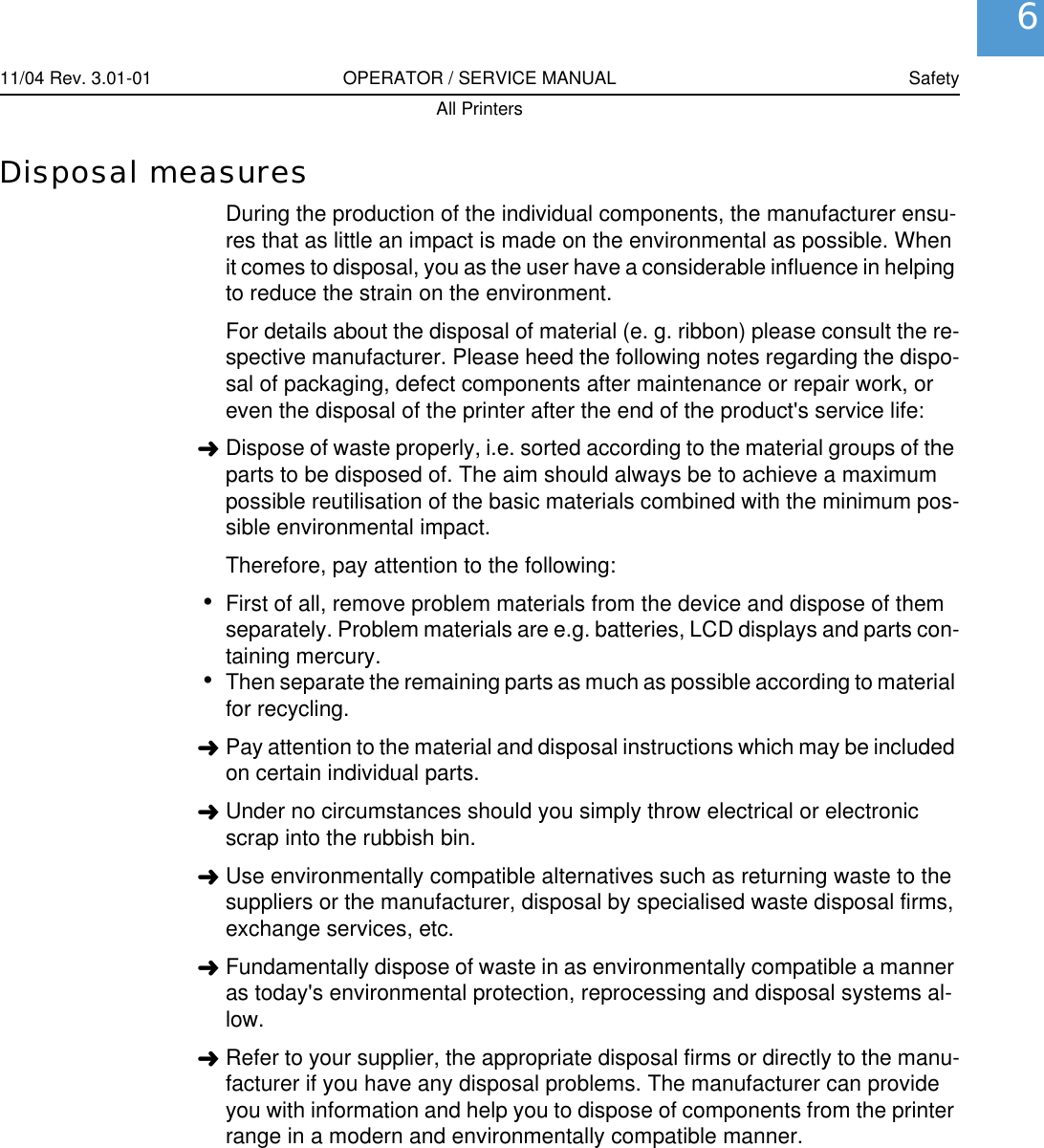 11/04 Rev. 3.01-01 OPERATOR / SERVICE MANUAL SafetyAll Printers6Disposal measuresDuring the production of the individual components, the manufacturer ensu-res that as little an impact is made on the environmental as possible. When it comes to disposal, you as the user have a considerable influence in helping to reduce the strain on the environment.For details about the disposal of material (e. g. ribbon) please consult the re-spective manufacturer. Please heed the following notes regarding the dispo-sal of packaging, defect components after maintenance or repair work, or even the disposal of the printer after the end of the product's service life:&laquo;Dispose of waste properly, i.e. sorted according to the material groups of the parts to be disposed of. The aim should always be to achieve a maximum possible reutilisation of the basic materials combined with the minimum pos-sible environmental impact.Therefore, pay attention to the following:&bull;First of all, remove problem materials from the device and dispose of them separately. Problem materials are e.g. batteries, LCD displays and parts con-taining mercury.&bull;Then separate the remaining parts as much as possible according to material for recycling.&laquo;Pay attention to the material and disposal instructions which may be included on certain individual parts.&laquo;Under no circumstances should you simply throw electrical or electronic scrap into the rubbish bin.&laquo;Use environmentally compatible alternatives such as returning waste to the suppliers or the manufacturer, disposal by specialised waste disposal firms, exchange services, etc. &laquo;Fundamentally dispose of waste in as environmentally compatible a manner as today's environmental protection, reprocessing and disposal systems al-low.&laquo;Refer to your supplier, the appropriate disposal firms or directly to the manu-facturer if you have any disposal problems. The manufacturer can provide you with information and help you to dispose of components from the printer range in a modern and environmentally compatible manner.