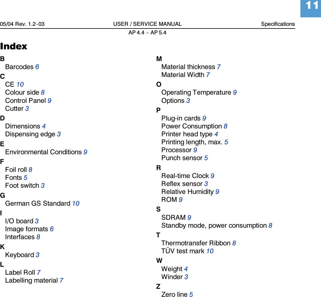 05/04 Rev. 1.2-03 USER / SERVICE MANUAL SpecificationsAP 4.4 &ndash; AP 5.411IndexBBarcodes6CCE10Colour side8Control Panel9Cutter3DDimensions4Dispensing edge3EEnvironmental Conditions9FFoil roll8Fonts5Foot switch3GGerman GS Standard10II/O board3Image formats6Interfaces8KKeyboard3LLabel Roll7Labelling material7MMaterial thickness7Material Width7OOperating Temperature9Options3PPlug-in cards9Power Consumption8Printer head type4Printing length, max.5Processor9Punch sensor5RReal-time Clock9Reflex sensor3Relative Humidity9ROM9SSDRAM9Standby mode, power consumption8TThermotransfer Ribbon8T&Uuml;V test mark10WWeight4Winder3ZZero line5