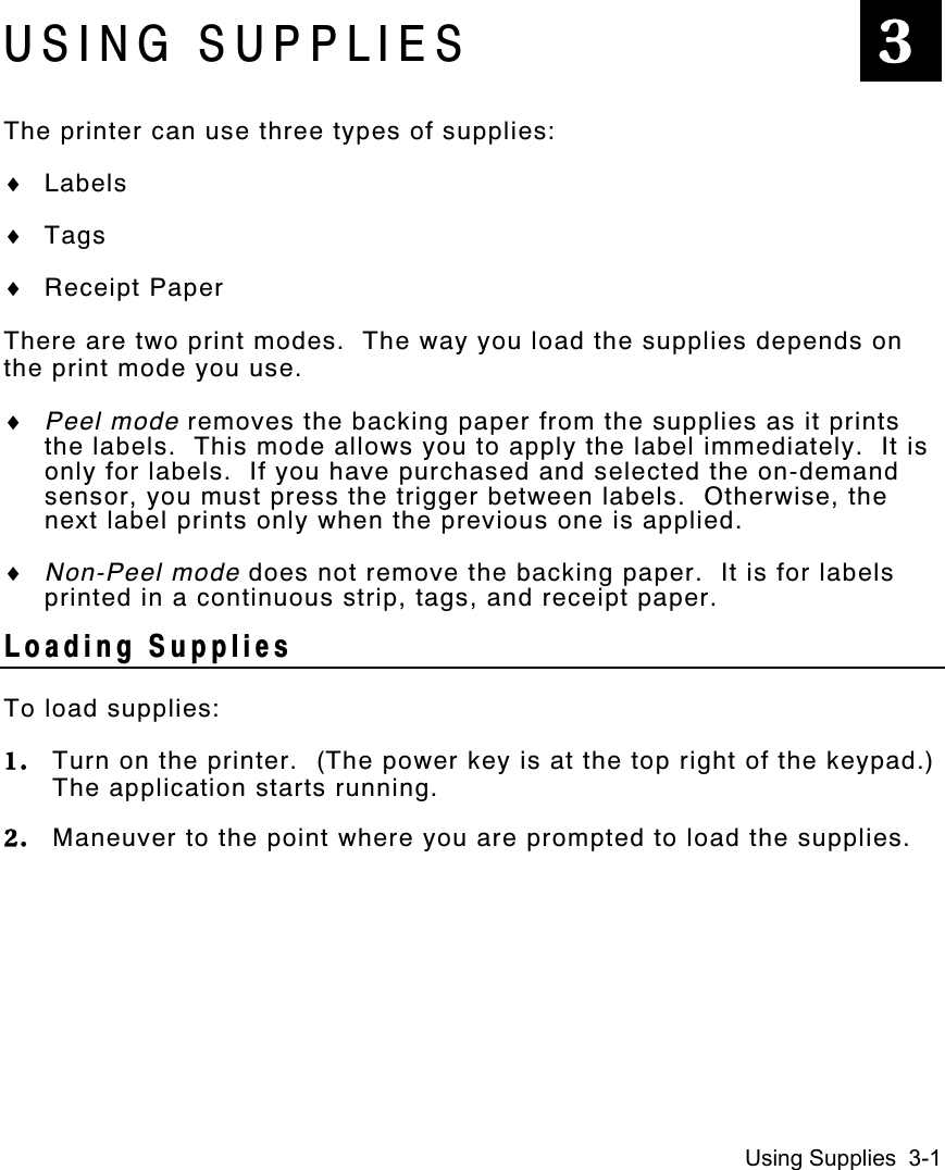 Using Supplies  3-1USING SUPPLIESThe printer can use three types of supplies:♦ Labels♦ Tags♦ Receipt PaperThere are two print modes.  The way you load the supplies depends onthe print mode you use.♦ Peel mode removes the backing paper from the supplies as it printsthe labels.  This mode allows you to apply the label immediately.  It isonly for labels.  If you have purchased and selected the on-demandsensor, you must press the trigger between labels.  Otherwise, thenext label prints only when the previous one is applied.♦ Non-Peel mode does not remove the backing paper.  It is for labelsprinted in a continuous strip, tags, and receipt paper.Loading SuppliesTo load supplies:1. Turn on the printer.  (The power key is at the top right of the keypad.)The application starts running.2. Maneuver to the point where you are prompted to load the supplies.3