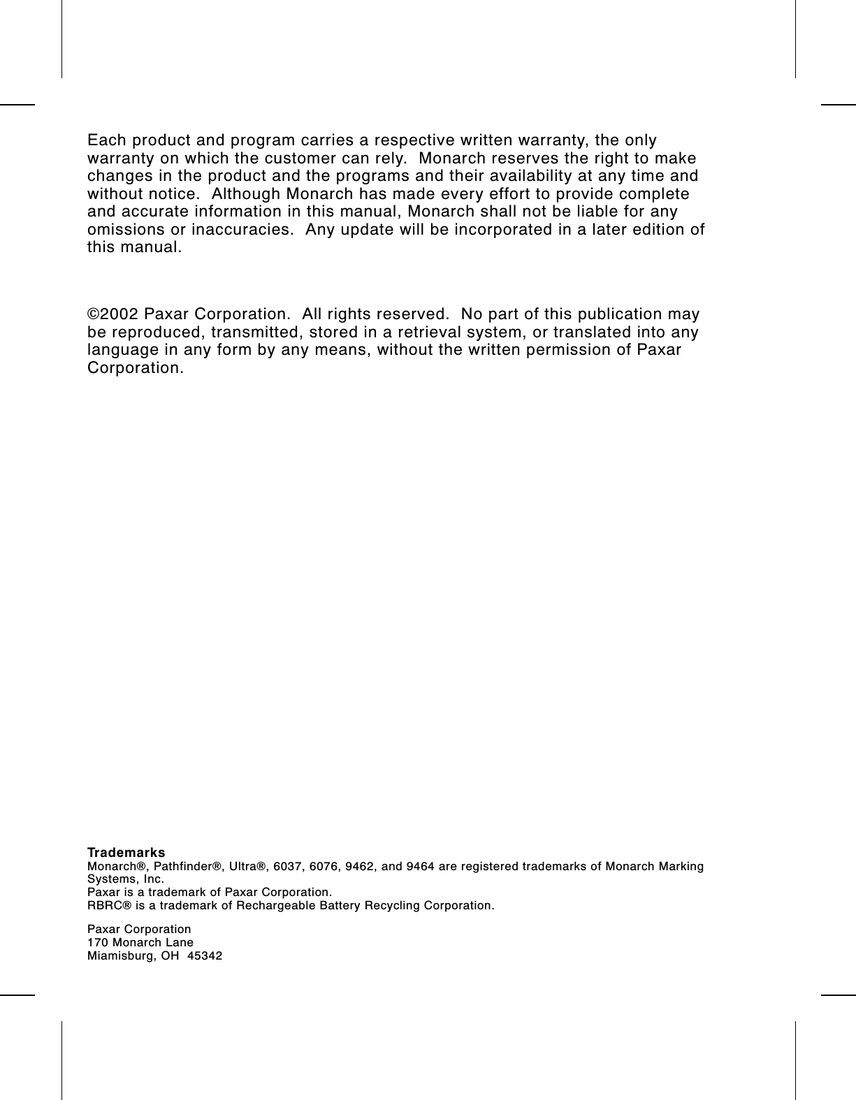 Each product and program carries a respective written warranty, the onlywarranty on which the customer can rely.  Monarch reserves the right to makechanges in the product and the programs and their availability at any time andwithout notice.  Although Monarch has made every effort to provide completeand accurate information in this manual, Monarch shall not be liable for anyomissions or inaccuracies.  Any update will be incorporated in a later edition ofthis manual.©2002 Paxar Corporation.  All rights reserved.  No part of this publication maybe reproduced, transmitted, stored in a retrieval system, or translated into anylanguage in any form by any means, without the written permission of PaxarCorporation.TrademarksMonarch®, Pathfinder®, Ultra®, 6037, 6076, 9462, and 9464 are registered trademarks of Monarch MarkingSystems, Inc.Paxar is a trademark of Paxar Corporation.RBRC® is a trademark of Rechargeable Battery Recycling Corporation.Paxar Corporation170 Monarch LaneMiamisburg, OH  45342