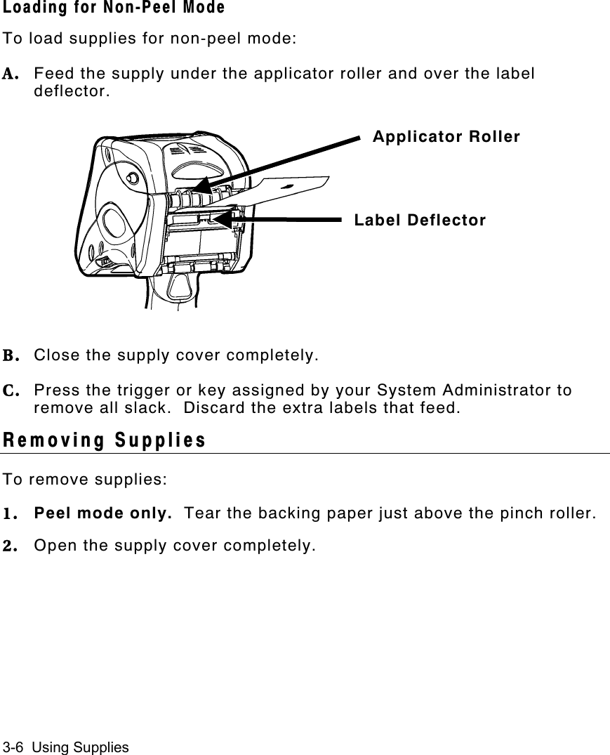 3-6  Using SuppliesLoading for Non-Peel ModeTo load supplies for non-peel mode:A. Feed the supply under the applicator roller and over the labeldeflector.B. Close the supply cover completely.C. Press the trigger or key assigned by your System Administrator toremove all slack.  Discard the extra labels that feed.Removing SuppliesTo remove supplies:1. Peel mode only.  Tear the backing paper just above the pinch roller.2. Open the supply cover completely.Applicator RollerLabel Deflector