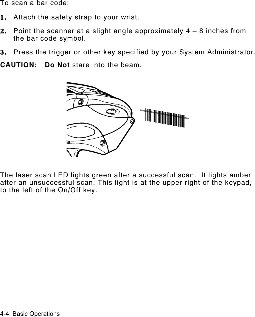 4-4  Basic OperationsTo scan a bar code:1. Attach the safety strap to your wrist.2. Point the scanner at a slight angle approximately 4 – 8 inches fromthe bar code symbol.3. Press the trigger or other key specified by your System Administrator.CAUTION: Do Not stare into the beam.The laser scan LED lights green after a successful scan.  It lights amberafter an unsuccessful scan. This light is at the upper right of the keypad,to the left of the On/Off key.