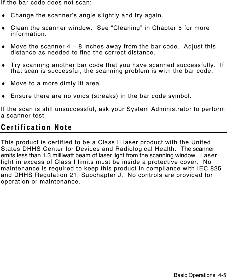 Basic Operations  4-5If the bar code does not scan:♦ Change the scanner’s angle slightly and try again.♦ Clean the scanner window.  See “Cleaning” in Chapter 5 for moreinformation.♦ Move the scanner 4 – 8 inches away from the bar code.  Adjust thisdistance as needed to find the correct distance.♦ Try scanning another bar code that you have scanned successfully.  Ifthat scan is successful, the scanning problem is with the bar code.♦ Move to a more dimly lit area.♦ Ensure there are no voids (streaks) in the bar code symbol.If the scan is still unsuccessful, ask your System Administrator to performa scanner test.Certification NoteThis product is certified to be a Class II laser product with the UnitedStates DHHS Center for Devices and Radiological Health.  The scanneremits less than 1.3 milliwatt beam of laser light from the scanning window.  Laserlight in excess of Class I limits must be inside a protective cover.  Nomaintenance is required to keep this product in compliance with IEC 825and DHHS Regulation 21, Subchapter J.  No controls are provided foroperation or maintenance.