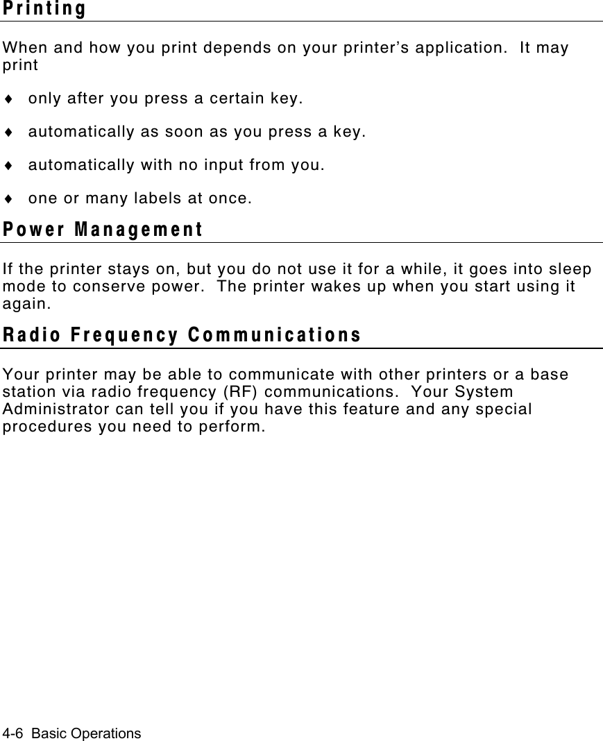 4-6  Basic OperationsPrintingWhen and how you print depends on your printer’s application.  It mayprint♦ only after you press a certain key.♦ automatically as soon as you press a key.♦ automatically with no input from you.♦ one or many labels at once.Power ManagementIf the printer stays on, but you do not use it for a while, it goes into sleepmode to conserve power.  The printer wakes up when you start using itagain.Radio Frequency CommunicationsYour printer may be able to communicate with other printers or a basestation via radio frequency (RF) communications.  Your SystemAdministrator can tell you if you have this feature and any specialprocedures you need to perform.