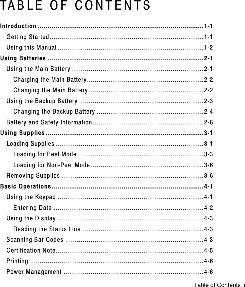 Table of Contents  iTABLE OF CONTENTSIntroduction .....................................................................................1-1Getting Started...............................................................................1-1Using this Manual ...........................................................................1-2Using Batteries ................................................................................2-1Using the Main Battery....................................................................2-1Charging the Main Battery............................................................2-2Changing the Main Battery ...........................................................2-2Using the Backup Battery ................................................................2-3Changing the Backup Battery .......................................................2-4Battery and Safety Information.........................................................2-6Using Supplies .................................................................................3-1Loading Supplies ............................................................................3-1Loading for Peel Mode.................................................................3-3Loading for Non-Peel Mode ..........................................................3-6Removing Supplies .........................................................................3-6Basic Operations..............................................................................4-1Using the Keypad ...........................................................................4-1Entering Data .............................................................................4-2Using the Display ...........................................................................4-3Reading the Status Line...............................................................4-3Scanning Bar Codes .......................................................................4-3Certification Note............................................................................4-5Printing .........................................................................................4-6Power Management ........................................................................4-6