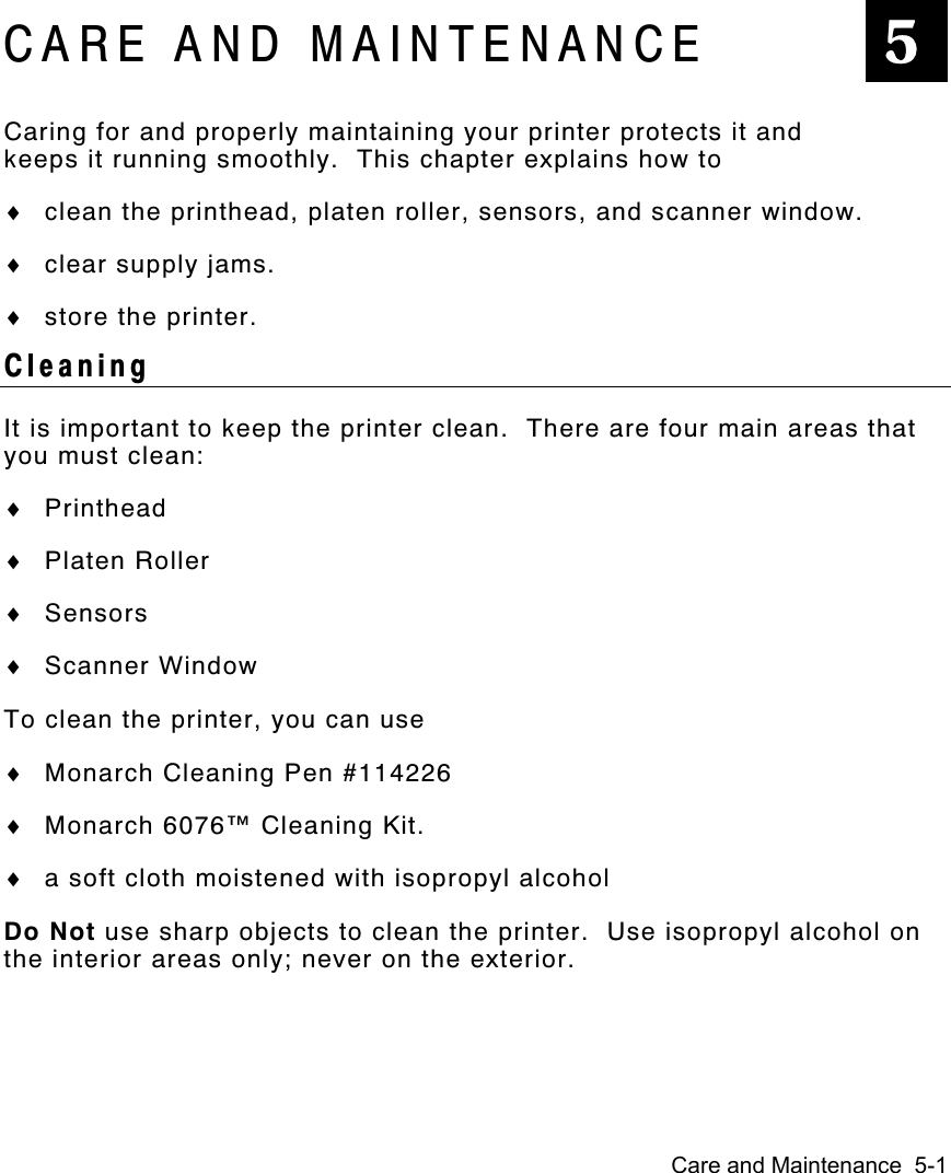 Care and Maintenance  5-1CARE AND MAINTENANCECaring for and properly maintaining your printer protects it andkeeps it running smoothly.  This chapter explains how to♦ clean the printhead, platen roller, sensors, and scanner window.♦ clear supply jams.♦ store the printer.CleaningIt is important to keep the printer clean.  There are four main areas thatyou must clean:♦ Printhead♦ Platen Roller♦ Sensors♦ Scanner WindowTo clean the printer, you can use♦ Monarch Cleaning Pen #114226♦ Monarch 6076™ Cleaning Kit.♦ a soft cloth moistened with isopropyl alcoholDo Not use sharp objects to clean the printer.  Use isopropyl alcohol onthe interior areas only; never on the exterior.5