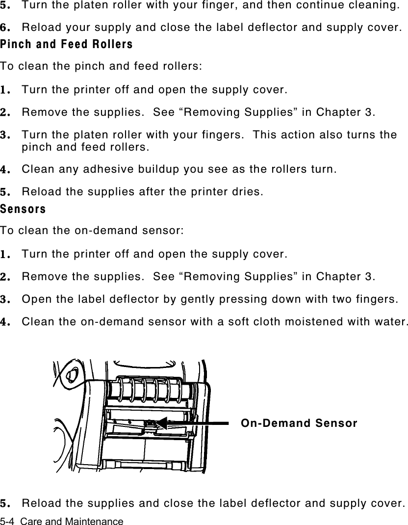 5-4  Care and Maintenance5. Turn the platen roller with your finger, and then continue cleaning.6. Reload your supply and close the label deflector and supply cover.Pinch and Feed RollersTo clean the pinch and feed rollers:1. Turn the printer off and open the supply cover.2. Remove the supplies.  See “Removing Supplies” in Chapter 3.3. Turn the platen roller with your fingers.  This action also turns thepinch and feed rollers.4. Clean any adhesive buildup you see as the rollers turn.5. Reload the supplies after the printer dries.SensorsTo clean the on-demand sensor:1. Turn the printer off and open the supply cover.2. Remove the supplies.  See “Removing Supplies” in Chapter 3.3. Open the label deflector by gently pressing down with two fingers.4. Clean the on-demand sensor with a soft cloth moistened with water.5. Reload the supplies and close the label deflector and supply cover.On-Demand Sensor