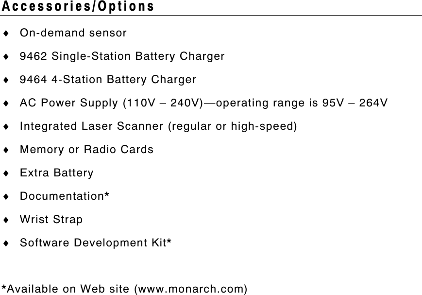 Accessories/Options♦ On-demand sensor♦ 9462 Single-Station Battery Charger♦ 9464 4-Station Battery Charger♦ AC Power Supply (110V – 240V)—operating range is 95V – 264V♦ Integrated Laser Scanner (regular or high-speed)♦ Memory or Radio Cards♦ Extra Battery♦ Documentation*♦ Wrist Strap♦ Software Development Kit**Available on Web site (www.monarch.com)