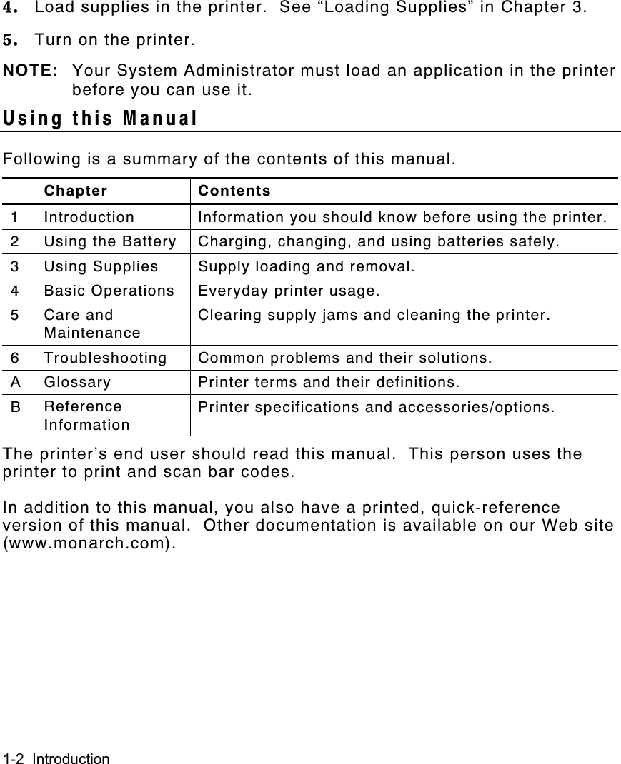 1-2  Introduction4. Load supplies in the printer.  See “Loading Supplies” in Chapter 3.5. Turn on the printer.NOTE: Your System Administrator must load an application in the printerbefore you can use it.Using this ManualFollowing is a summary of the contents of this manual.Chapter Contents1 Introduction Information you should know before using the printer.2 Using the Battery Charging, changing, and using batteries safely.3 Using Supplies Supply loading and removal.4 Basic Operations Everyday printer usage.5Care andMaintenanceClearing supply jams and cleaning the printer.6 Troubleshooting Common problems and their solutions.A Glossary Printer terms and their definitions.BReferenceInformationPrinter specifications and accessories/options.The printer’s end user should read this manual.  This person uses theprinter to print and scan bar codes.In addition to this manual, you also have a printed, quick-referenceversion of this manual.  Other documentation is available on our Web site(www.monarch.com).