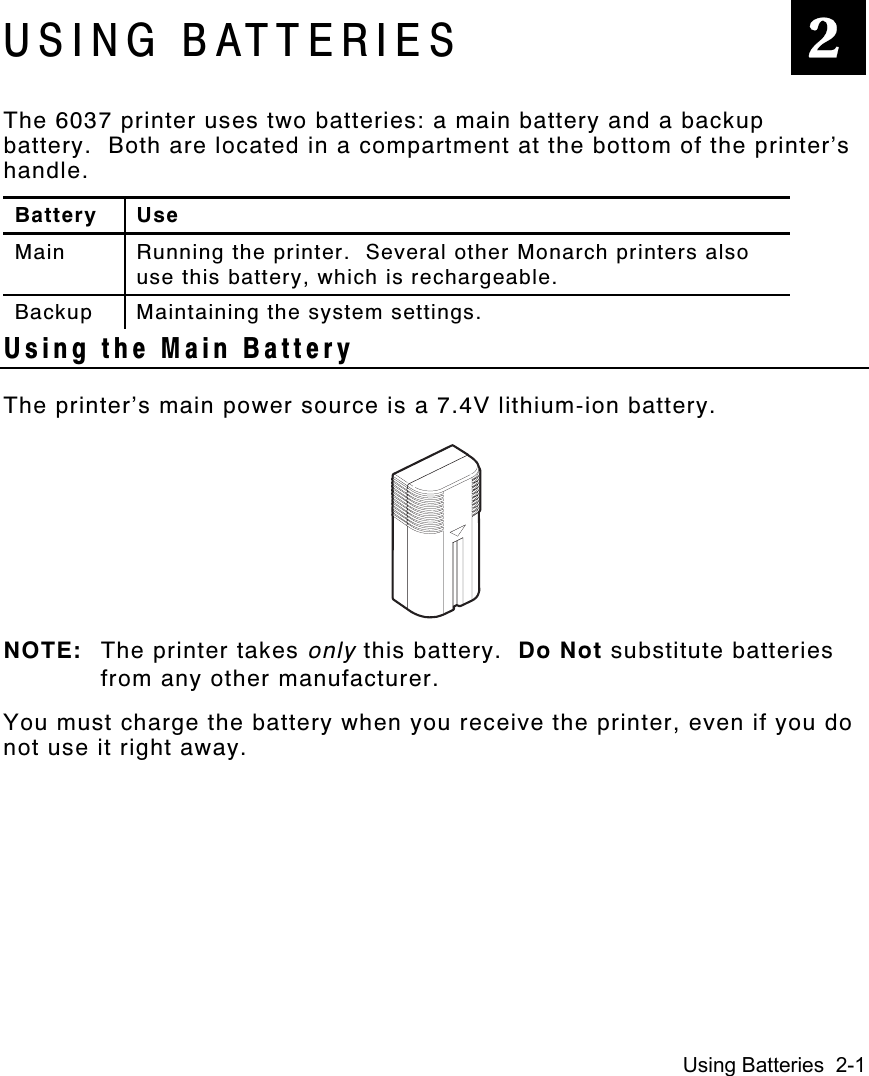 Using Batteries  2-1USING BATTERIESThe 6037 printer uses two batteries: a main battery and a backupbattery.  Both are located in a compartment at the bottom of the printer’shandle.Battery UseMain Running the printer.  Several other Monarch printers alsouse this battery, which is rechargeable.Backup Maintaining the system settings.Using the Main BatteryThe printer’s main power source is a 7.4V lithium-ion battery.NOTE: The printer takes only this battery.  Do Not substitute batteriesfrom any other manufacturer.You must charge the battery when you receive the printer, even if you donot use it right away.2