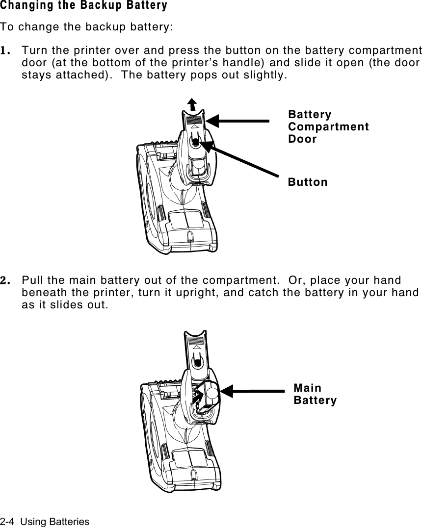 2-4  Using BatteriesChanging the Backup BatteryTo change the backup battery:1. Turn the printer over and press the button on the battery compartmentdoor (at the bottom of the printer’s handle) and slide it open (the doorstays attached).  The battery pops out slightly.2. Pull the main battery out of the compartment.  Or, place your handbeneath the printer, turn it upright, and catch the battery in your handas it slides out.BatteryCompartmentDoorButtonMainBattery