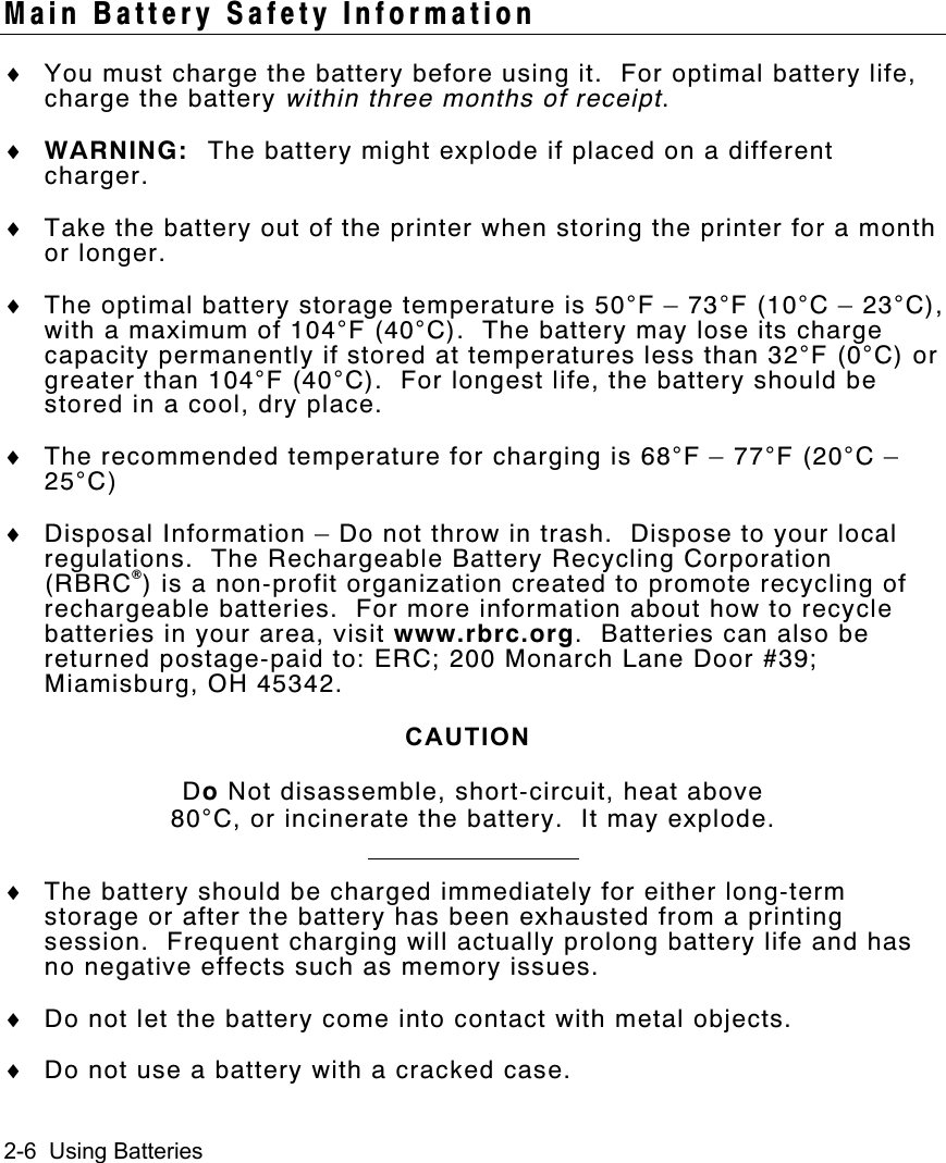 2-6  Using BatteriesMain Battery Safety Information♦ You must charge the battery before using it.  For optimal battery life,charge the battery within three months of receipt.♦ WARNING: The battery might explode if placed on a differentcharger.♦ Take the battery out of the printer when storing the printer for a monthor longer.♦ The optimal battery storage temperature is 50°F – 73°F (10°C – 23°C),with a maximum of 104°F (40°C).  The battery may lose its chargecapacity permanently if stored at temperatures less than 32°F (0°C) orgreater than 104°F (40°C).  For longest life, the battery should bestored in a cool, dry place.♦ The recommended temperature for charging is 68°F – 77°F (20°C –25°C)♦ Disposal Information – Do not throw in trash.  Dispose to your localregulations.  The Rechargeable Battery Recycling Corporation(RBRC®) is a non-profit organization created to promote recycling ofrechargeable batteries.  For more information about how to recyclebatteries in your area, visit www.rbrc.org.  Batteries can also bereturned postage-paid to: ERC; 200 Monarch Lane Door #39;Miamisburg, OH 45342.CAUTIONDo Not disassemble, short-circuit, heat above80°C, or incinerate the battery.  It may explode.♦ The battery should be charged immediately for either long-termstorage or after the battery has been exhausted from a printingsession.  Frequent charging will actually prolong battery life and hasno negative effects such as memory issues.♦ Do not let the battery come into contact with metal objects.♦ Do not use a battery with a cracked case.