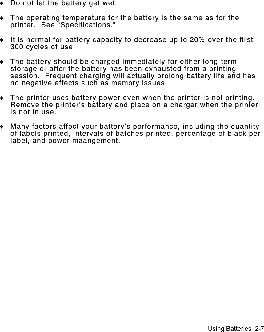 Using Batteries  2-7♦ Do not let the battery get wet.♦ The operating temperature for the battery is the same as for theprinter.  See “Specifications.”♦ It is normal for battery capacity to decrease up to 20% over the first300 cycles of use.♦ The battery should be charged immediately for either long-termstorage or after the battery has been exhausted from a printingsession.  Frequent charging will actually prolong battery life and hasno negative effects such as memory issues.♦ The printer uses battery power even when the printer is not printing.Remove the printer’s battery and place on a charger when the printeris not in use.♦ Many factors affect your battery’s performance, including the quantityof labels printed, intervals of batches printed, percentage of black perlabel, and power maangement.