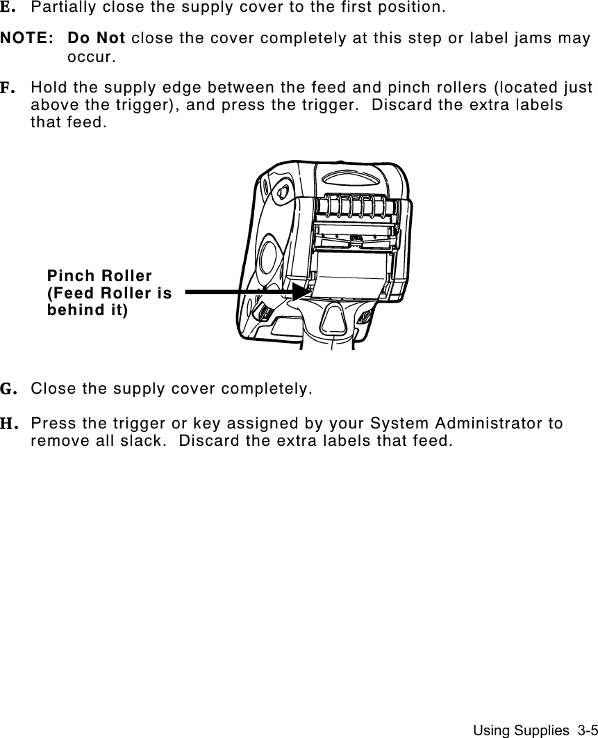 Using Supplies  3-5E. Partially close the supply cover to the first position.NOTE: Do Not close the cover completely at this step or label jams mayoccur.F. Hold the supply edge between the feed and pinch rollers (located justabove the trigger), and press the trigger.  Discard the extra labelsthat feed.G. Close the supply cover completely.H. Press the trigger or key assigned by your System Administrator toremove all slack.  Discard the extra labels that feed.Pinch Roller(Feed Roller isbehind it)