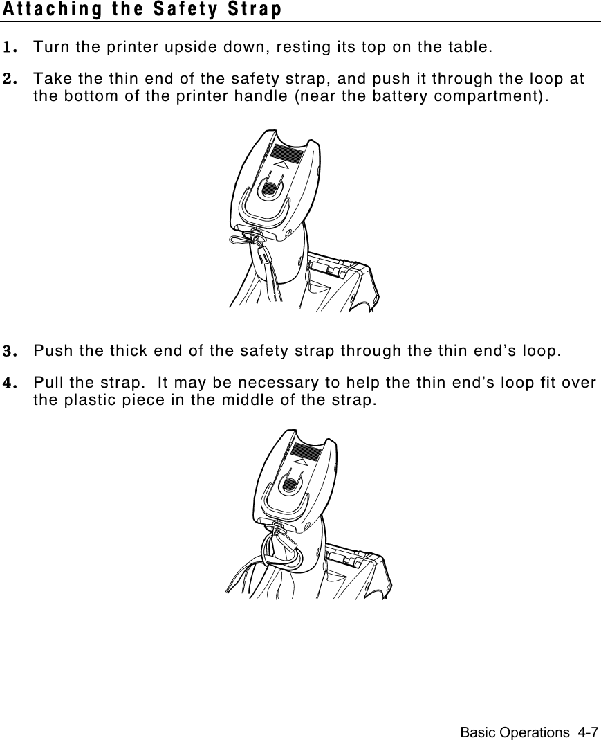 Basic Operations  4-7Attaching the Safety Strap1. Turn the printer upside down, resting its top on the table.2. Take the thin end of the safety strap, and push it through the loop atthe bottom of the printer handle (near the battery compartment).3. Push the thick end of the safety strap through the thin end’s loop.4. Pull the strap.  It may be necessary to help the thin end’s loop fit overthe plastic piece in the middle of the strap.