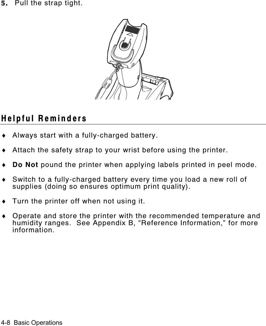 4-8  Basic Operations5. Pull the strap tight.Helpful Reminders♦ Always start with a fully-charged battery.♦ Attach the safety strap to your wrist before using the printer.♦ Do Not pound the printer when applying labels printed in peel mode.♦ Switch to a fully-charged battery every time you load a new roll ofsupplies (doing so ensures optimum print quality).♦ Turn the printer off when not using it.♦ Operate and store the printer with the recommended temperature andhumidity ranges.  See Appendix B, “Reference Information,” for moreinformation.