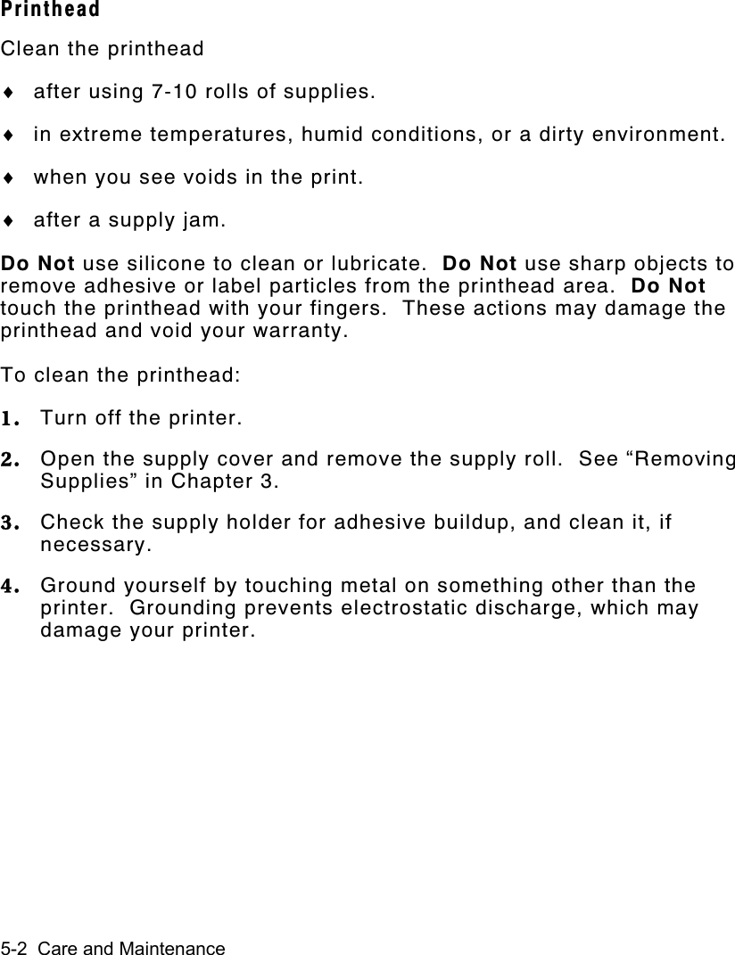 5-2  Care and MaintenancePrintheadClean the printhead♦ after using 7-10 rolls of supplies.♦ in extreme temperatures, humid conditions, or a dirty environment.♦ when you see voids in the print.♦ after a supply jam.Do Not use silicone to clean or lubricate.  Do Not use sharp objects toremove adhesive or label particles from the printhead area.  Do Nottouch the printhead with your fingers.  These actions may damage theprinthead and void your warranty.To clean the printhead:1. Turn off the printer.2. Open the supply cover and remove the supply roll.  See “RemovingSupplies” in Chapter 3.3. Check the supply holder for adhesive buildup, and clean it, ifnecessary.4. Ground yourself by touching metal on something other than theprinter.  Grounding prevents electrostatic discharge, which maydamage your printer.