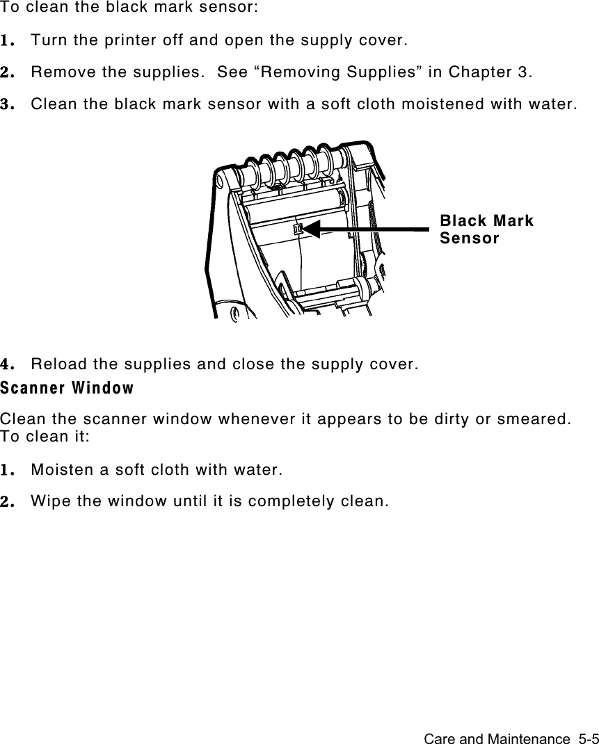 Care and Maintenance  5-5To clean the black mark sensor:1. Turn the printer off and open the supply cover.2. Remove the supplies.  See “Removing Supplies” in Chapter 3.3. Clean the black mark sensor with a soft cloth moistened with water.4. Reload the supplies and close the supply cover.Scanner WindowClean the scanner window whenever it appears to be dirty or smeared.To clean it:1. Moisten a soft cloth with water.2. Wipe the window until it is completely clean.Black MarkSensor