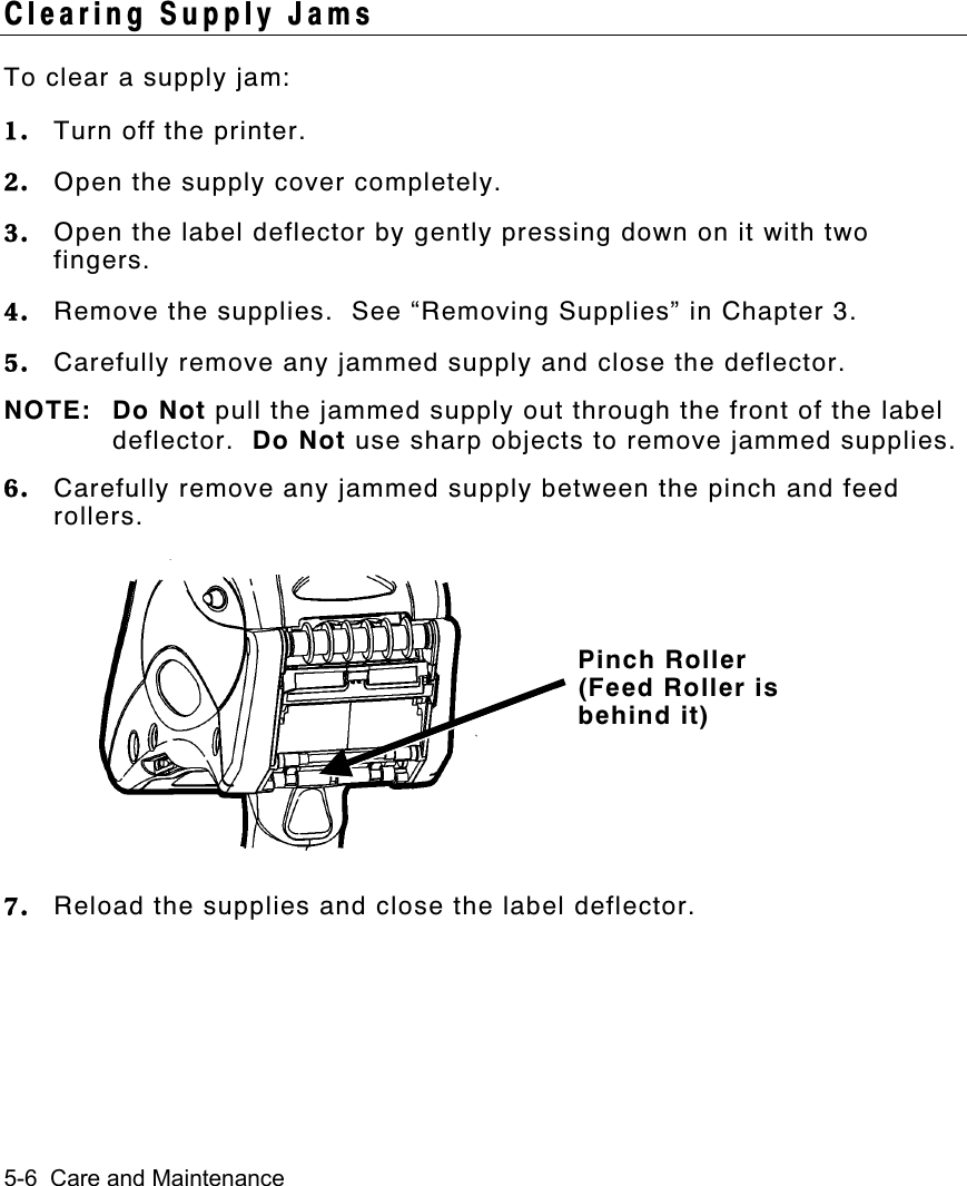 5-6  Care and MaintenanceClearing Supply JamsTo clear a supply jam:1. Turn off the printer.2. Open the supply cover completely.3. Open the label deflector by gently pressing down on it with twofingers.4. Remove the supplies.  See “Removing Supplies” in Chapter 3.5. Carefully remove any jammed supply and close the deflector.NOTE: Do Not pull the jammed supply out through the front of the labeldeflector.  Do Not use sharp objects to remove jammed supplies.6. Carefully remove any jammed supply between the pinch and feedrollers.7. Reload the supplies and close the label deflector.Pinch Roller(Feed Roller isbehind it)