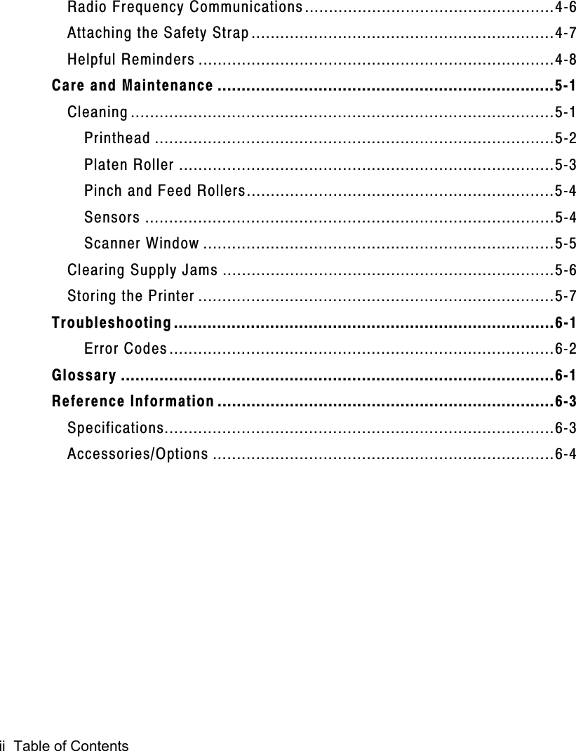 ii  Table of ContentsRadio Frequency Communications....................................................4-6Attaching the Safety Strap...............................................................4-7Helpful Reminders ..........................................................................4-8Care and Maintenance ......................................................................5-1Cleaning ........................................................................................5-1Printhead ...................................................................................5-2Platen Roller ..............................................................................5-3Pinch and Feed Rollers................................................................5-4Sensors .....................................................................................5-4Scanner Window .........................................................................5-5Clearing Supply Jams .....................................................................5-6Storing the Printer ..........................................................................5-7Troubleshooting...............................................................................6-1Error Codes................................................................................6-2Glossary ..........................................................................................6-1Reference Information ......................................................................6-3Specifications.................................................................................6-3Accessories/Options .......................................................................6-4