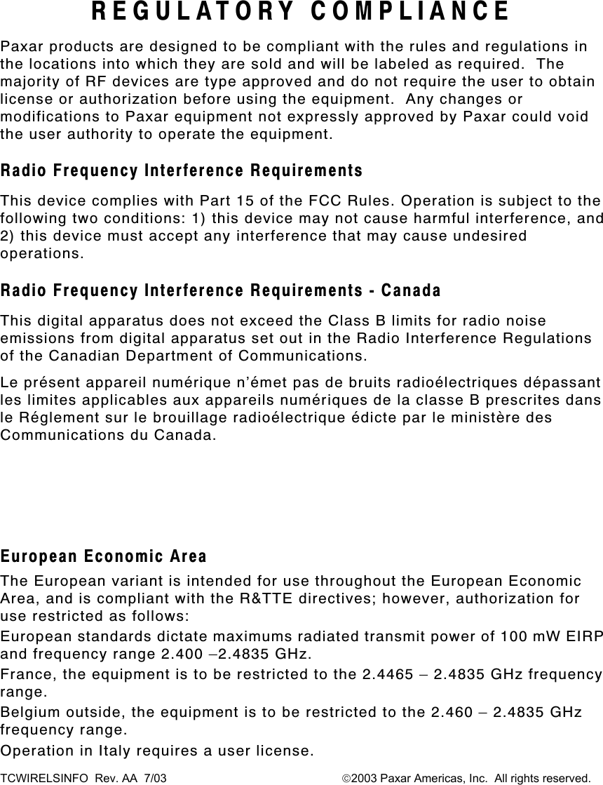 TCWIRELSINFO  Rev. AA  7/03                                                      2003 Paxar Americas, Inc.  All rights reserved. REGULATORY COMPLIANCE Paxar products are designed to be compliant with the rules and regulations in the locations into which they are sold and will be labeled as required.  The majority of RF devices are type approved and do not require the user to obtain license or authorization before using the equipment.  Any changes or modifications to Paxar equipment not expressly approved by Paxar could void the user authority to operate the equipment. Radio Frequency Interference Requirements This device complies with Part 15 of the FCC Rules. Operation is subject to the following two conditions: 1) this device may not cause harmful interference, and 2) this device must accept any interference that may cause undesired operations. Radio Frequency Interference Requirements - Canada This digital apparatus does not exceed the Class B limits for radio noise emissions from digital apparatus set out in the Radio Interference Regulations of the Canadian Department of Communications. Le présent appareil numérique n’émet pas de bruits radioélectriques dépassant les limites applicables aux appareils numériques de la classe B prescrites dans le Réglement sur le brouillage radioélectrique édicte par le ministère des Communications du Canada.  European Economic Area The European variant is intended for use throughout the European Economic Area, and is compliant with the R&amp;TTE directives; however, authorization for use restricted as follows: European standards dictate maximums radiated transmit power of 100 mW EIRP and frequency range 2.400 –2.4835 GHz. France, the equipment is to be restricted to the 2.4465 – 2.4835 GHz frequency range. Belgium outside, the equipment is to be restricted to the 2.460 – 2.4835 GHz frequency range. Operation in Italy requires a user license.  