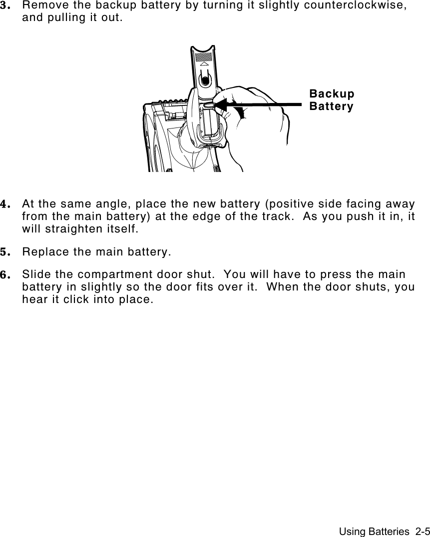 Using Batteries  2-53. Remove the backup battery by turning it slightly counterclockwise,and pulling it out.4. At the same angle, place the new battery (positive side facing awayfrom the main battery) at the edge of the track.  As you push it in, itwill straighten itself.5. Replace the main battery.6. Slide the compartment door shut.  You will have to press the mainbattery in slightly so the door fits over it.  When the door shuts, youhear it click into place.BackupBattery