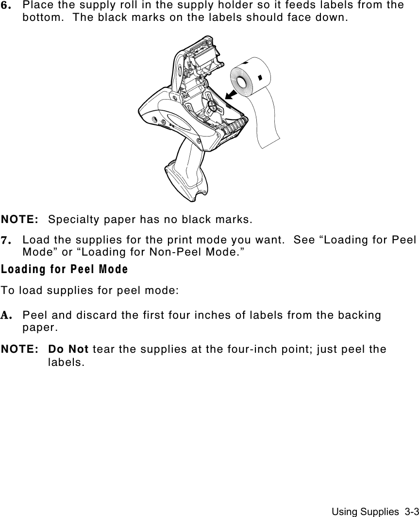 Using Supplies  3-36. Place the supply roll in the supply holder so it feeds labels from thebottom.  The black marks on the labels should face down.NOTE: Specialty paper has no black marks.7. Load the supplies for the print mode you want.  See “Loading for PeelMode” or “Loading for Non-Peel Mode.”Loading for Peel ModeTo load supplies for peel mode:A. Peel and discard the first four inches of labels from the backingpaper.NOTE: Do Not tear the supplies at the four-inch point; just peel thelabels.