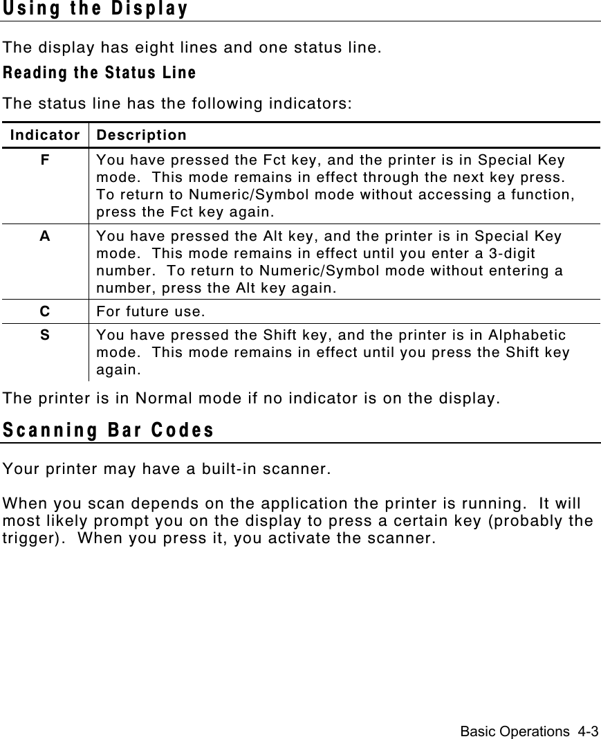 Basic Operations  4-3Using the DisplayThe display has eight lines and one status line.Reading the Status LineThe status line has the following indicators:Indicator DescriptionFYou have pressed the Fct key, and the printer is in Special Keymode.  This mode remains in effect through the next key press.To return to Numeric/Symbol mode without accessing a function,press the Fct key again.AYou have pressed the Alt key, and the printer is in Special Keymode.  This mode remains in effect until you enter a 3-digitnumber.  To return to Numeric/Symbol mode without entering anumber, press the Alt key again.CFor future use.SYou have pressed the Shift key, and the printer is in Alphabeticmode.  This mode remains in effect until you press the Shift keyagain.The printer is in Normal mode if no indicator is on the display.Scanning Bar CodesYour printer may have a built-in scanner.When you scan depends on the application the printer is running.  It willmost likely prompt you on the display to press a certain key (probably thetrigger).  When you press it, you activate the scanner.