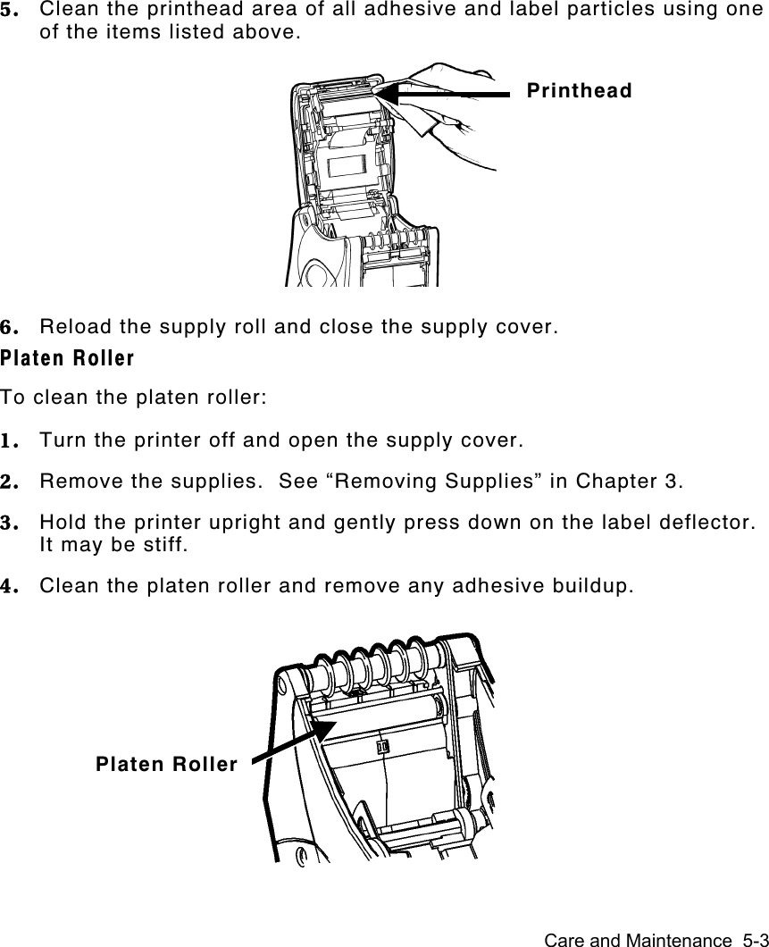 Care and Maintenance  5-35. Clean the printhead area of all adhesive and label particles using oneof the items listed above.6. Reload the supply roll and close the supply cover.Platen RollerTo clean the platen roller:1. Turn the printer off and open the supply cover.2. Remove the supplies.  See “Removing Supplies” in Chapter 3.3. Hold the printer upright and gently press down on the label deflector.It may be stiff.4. Clean the platen roller and remove any adhesive buildup.PrintheadPlaten Roller