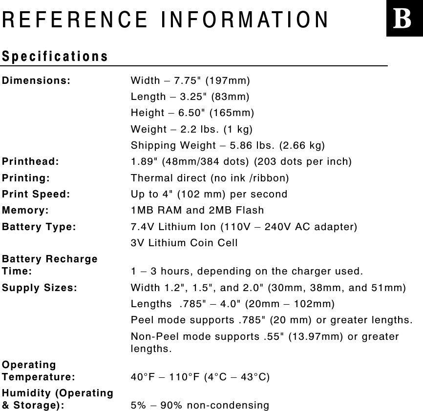 REFERENCE INFORMATIONSpecificationsDimensions: Width – 7.75&quot; (197mm)Length – 3.25&quot; (83mm)Height – 6.50&quot; (165mm)Weight – 2.2 lbs. (1 kg)Shipping Weight – 5.86 lbs. (2.66 kg)Printhead: 1.89&quot; (48mm/384 dots) (203 dots per inch)Printing: Thermal direct (no ink /ribbon)Print Speed: Up to 4&quot; (102 mm) per secondMemory: 1MB RAM and 2MB FlashBattery Type: 7.4V Lithium Ion (110V – 240V AC adapter)3V Lithium Coin CellBattery RechargeTime: 1 – 3 hours, depending on the charger used.Supply Sizes: Width 1.2&quot;, 1.5&quot;, and 2.0&quot; (30mm, 38mm, and 51mm)Lengths  .785&quot; – 4.0&quot; (20mm – 102mm)Peel mode supports .785&quot; (20 mm) or greater lengths.Non-Peel mode supports .55&quot; (13.97mm) or greaterlengths.OperatingTemperature: 40°F – 110°F (4°C – 43°C)Humidity (Operating&amp; Storage): 5% – 90% non-condensingB