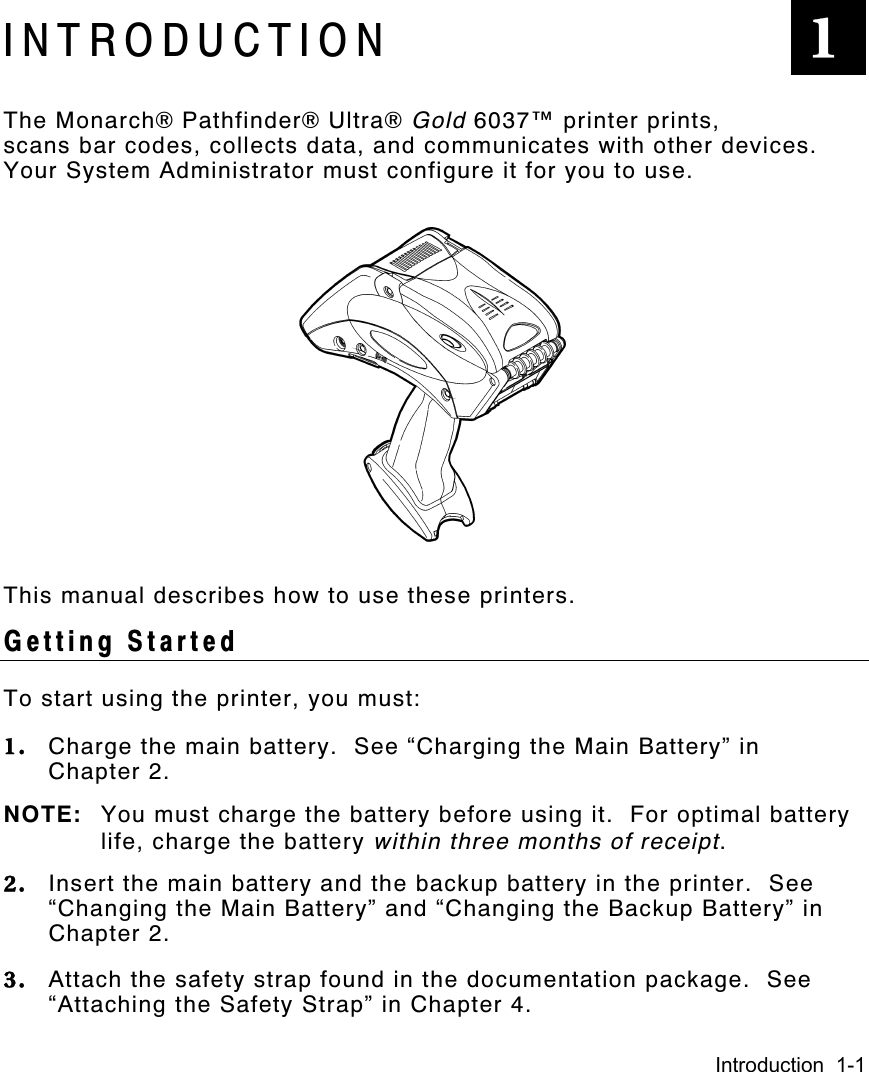 Introduction  1-1INTRODUCTIONThe Monarch® Pathfinder® Ultra® Gold 6037™ printer prints,scans bar codes, collects data, and communicates with other devices.Your System Administrator must configure it for you to use.This manual describes how to use these printers.Getting StartedTo start using the printer, you must:1. Charge the main battery.  See “Charging the Main Battery” inChapter 2.NOTE: You must charge the battery before using it.  For optimal batterylife, charge the battery within three months of receipt.2. Insert the main battery and the backup battery in the printer.  See“Changing the Main Battery” and “Changing the Backup Battery” inChapter 2.3. Attach the safety strap found in the documentation package.  See“Attaching the Safety Strap” in Chapter 4.1