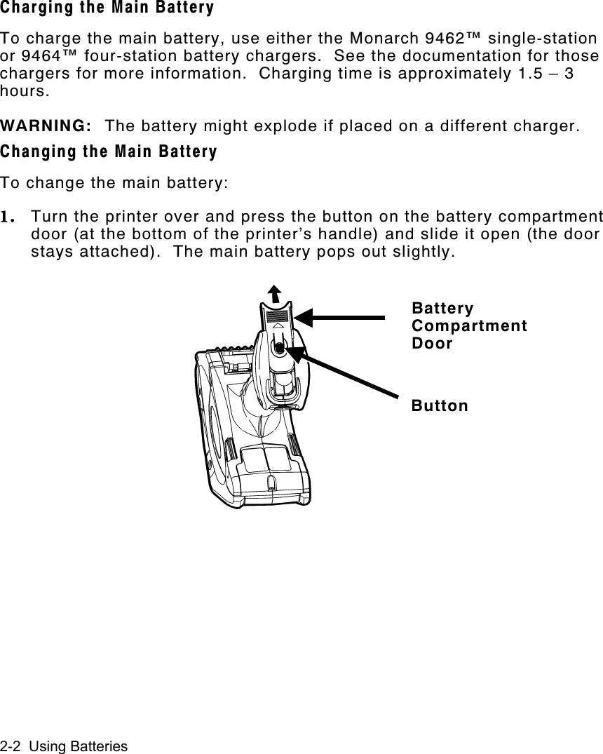 2-2  Using BatteriesCharging the Main BatteryTo charge the main battery, use either the Monarch 9462™ single-stationor 9464™ four-station battery chargers.  See the documentation for thosechargers for more information.  Charging time is approximately 1.5 – 3hours.WARNING: The battery might explode if placed on a different charger.Changing the Main BatteryTo change the main battery:1. Turn the printer over and press the button on the battery compartmentdoor (at the bottom of the printer’s handle) and slide it open (the doorstays attached).  The main battery pops out slightly.BatteryCompartmentDoorButton