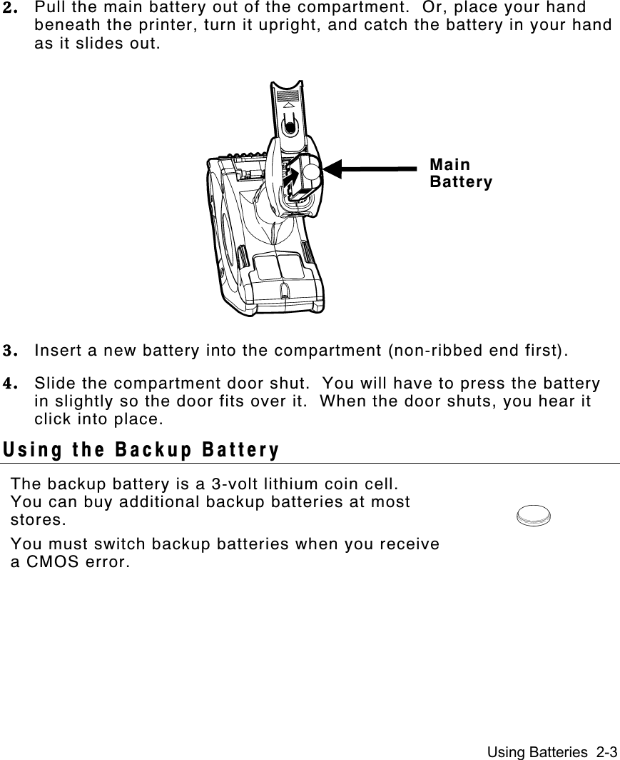 Using Batteries  2-32. Pull the main battery out of the compartment.  Or, place your handbeneath the printer, turn it upright, and catch the battery in your handas it slides out.3. Insert a new battery into the compartment (non-ribbed end first).4. Slide the compartment door shut.  You will have to press the batteryin slightly so the door fits over it.  When the door shuts, you hear itclick into place.Using the Backup BatteryThe backup battery is a 3-volt lithium coin cell.You can buy additional backup batteries at moststores.You must switch backup batteries when you receivea CMOS error.MainBattery