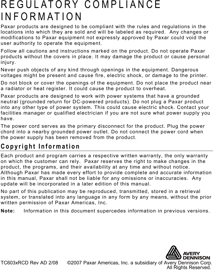  TC603xRCD Rev AD 2/08      ©2007 Paxar Americas, Inc. a subsidiary of Avery Dennison Corp.                                                                                                                              All Rights Reserved. REGULATORY COMPLIANCE INFORMATION Paxar products are designed to be compliant with the rules and regulations in the locations into which they are sold and will be labeled as required.  Any changes or modifications to Paxar equipment not expressly approved by Paxar could void the user authority to operate the equipment. Follow all cautions and instructions marked on the product. Do not operate Paxar products without the covers in place. It may damage the product or cause personal injury. Never push objects of any kind through openings in the equipment. Dangerous voltages might be present and cause fire, electric shock, or damage to the printer. Do not block or cover the openings of the equipment. Do not place the product near a radiator or heat register. It could cause the product to overheat. Paxar products are designed to work with power systems that have a grounded neutral (grounded return for DC-powered products). Do not plug a Paxar product into any other type of power system. This could cause electric shock. Contact your facilities manager or qualified electrician if you are not sure what power supply you have. The power cord serves as the primary disconnect for the product. Plug the power chord into a nearby grounded power outlet. Do not connect the power cord when the power supply has been removed from the product. Copyright Information Each product and program carries a respective written warranty, the only warranty on which the customer can rely.  Paxar reserves the right to make changes in the product, the programs, and their availability at any time and without notice.  Although Paxar has made every effort to provide complete and accurate information in this manual, Paxar shall not be liable for any omissions or inaccuracies.  Any update will be incorporated in a later edition of this manual. No part of this publication may be reproduced, transmitted, stored in a retrieval system, or translated into any language in any form by any means, without the prior written permission of Paxar Americas, Inc. Note:  Information in this document supercedes information in previous versions. 