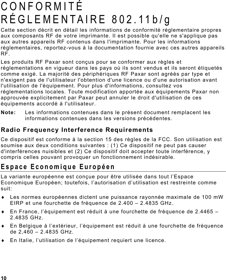 10  CONFORMITÉ  RÉGLEMENTAIRE 802.11b/g Cette section décrit en détail les informations de conformité réglementaire propres aux composants RF de votre imprimante. Il est possible qu&apos;elle ne s&apos;applique pas aux autres appareils RF contenus dans l&apos;imprimante. Pour les informations réglementaires, reportez-vous à la documentation fournie avec ces autres appareils RF. Les produits RF Paxar sont conçus pour se conformer aux règles et réglementations en vigueur dans les pays où ils sont vendus et ils seront étiquetés comme exigé. La majorité des périphériques RF Paxar sont agréés par type et n&apos;exigent pas de l&apos;utilisateur l&apos;obtention d&apos;une licence ou d&apos;une autorisation avant l&apos;utilisation de l&apos;équipement. Pour plus d&apos;informations, consultez vos réglementations locales. Toute modification apportée aux équipements Paxar non approuvée explicitement par Paxar peut annuler le droit d&apos;utilisation de ces équipements accordé à l&apos;utilisateur. Note:  Les informations contenues dans le présent document remplacent les informations contenues dans les versions précédentes. Radio Frequency Interference Requirements Ce dispositif est conforme à la section 15 des règles de la FCC. Son utilisation est soumise aux deux conditions suivantes : (1) Ce dispositif ne peut pas causer d&apos;interférences nuisibles et (2) Ce dispositif doit accepter toute interférence, y compris celles pouvant provoquer un fonctionnement indésirable. Espace Economique Européen La variante européenne est conçue pour être utilisée dans tout l’Espace Economique Européen; toutefois, l’autorisation d’utilisation est restreinte comme suit: ♦  Les normes européennes dictent une puissance rayonnée maximale de 100 mW EIRP et une fourchette de fréquence de 2.400 – 2.4835 GHz. ♦  En France, l’équipement est réduit à une fourchette de fréquence de 2.4465 – 2.4835 GHz. ♦  En Belgique à l’extérieur, l’équipement est réduit à une fourchette de fréquence de 2,460 – 2.4835 GHz. ♦  En Italie, l’utilisation de l’équipement requiert une licence. 