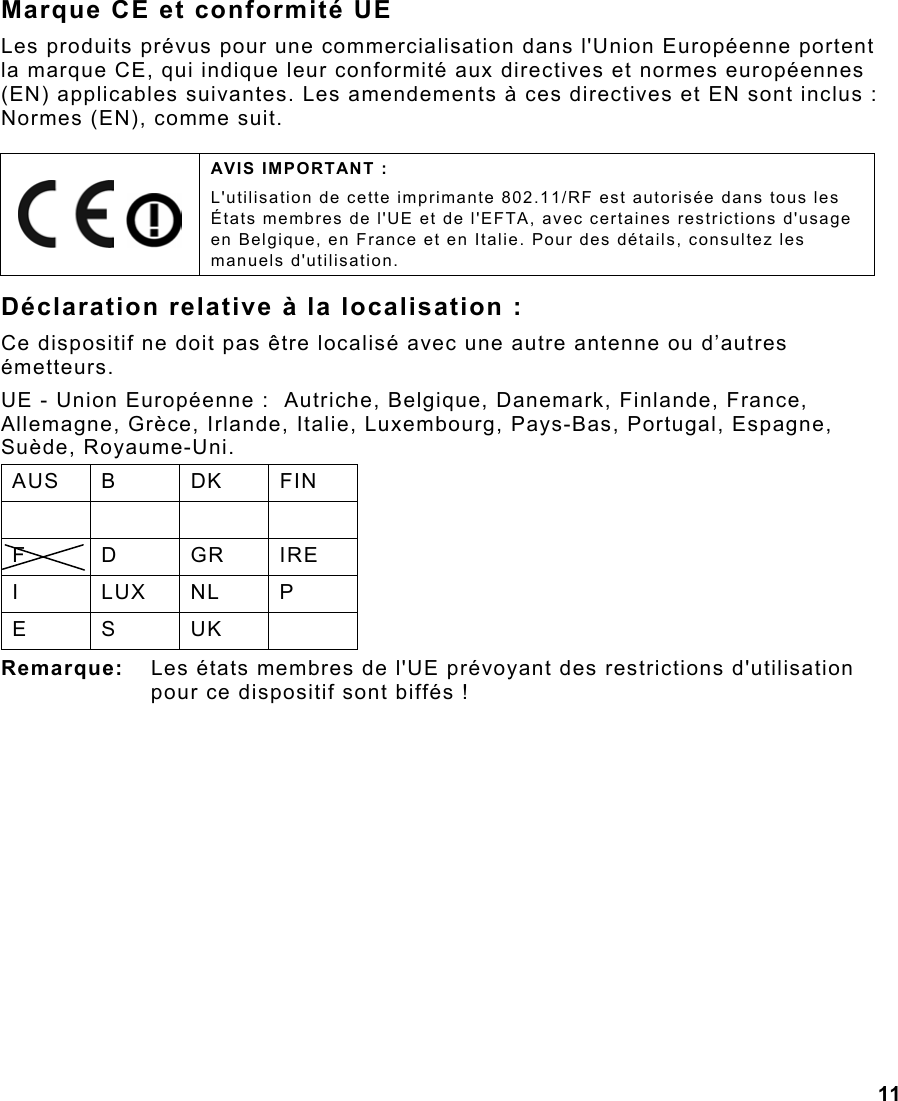 11  Marque CE et conformité UE Les produits prévus pour une commercialisation dans l&apos;Union Européenne portent la marque CE, qui indique leur conformité aux directives et normes européennes (EN) applicables suivantes. Les amendements à ces directives et EN sont inclus : Normes (EN), comme suit. Déclaration relative à la localisation : Ce dispositif ne doit pas être localisé avec une autre antenne ou d’autres émetteurs. UE - Union Européenne :  Autriche, Belgique, Danemark, Finlande, France, Allemagne, Grèce, Irlande, Italie, Luxembourg, Pays-Bas, Portugal, Espagne, Suède, Royaume-Uni. AUS B  DK  FIN     F D GR IRE I LUX NL P E S UK  Remarque:  Les états membres de l&apos;UE prévoyant des restrictions d&apos;utilisation pour ce dispositif sont biffés !     AVIS IMPORTANT : L&apos;utilisation de cette imprimante 802.11/RF est autorisée dans tous les États membres de l&apos;UE et de l&apos;EFTA, avec certaines restrictions d&apos;usage en Belgique, en France et en Italie. Pour des détails, consultez les manuels d&apos;utilisation. 