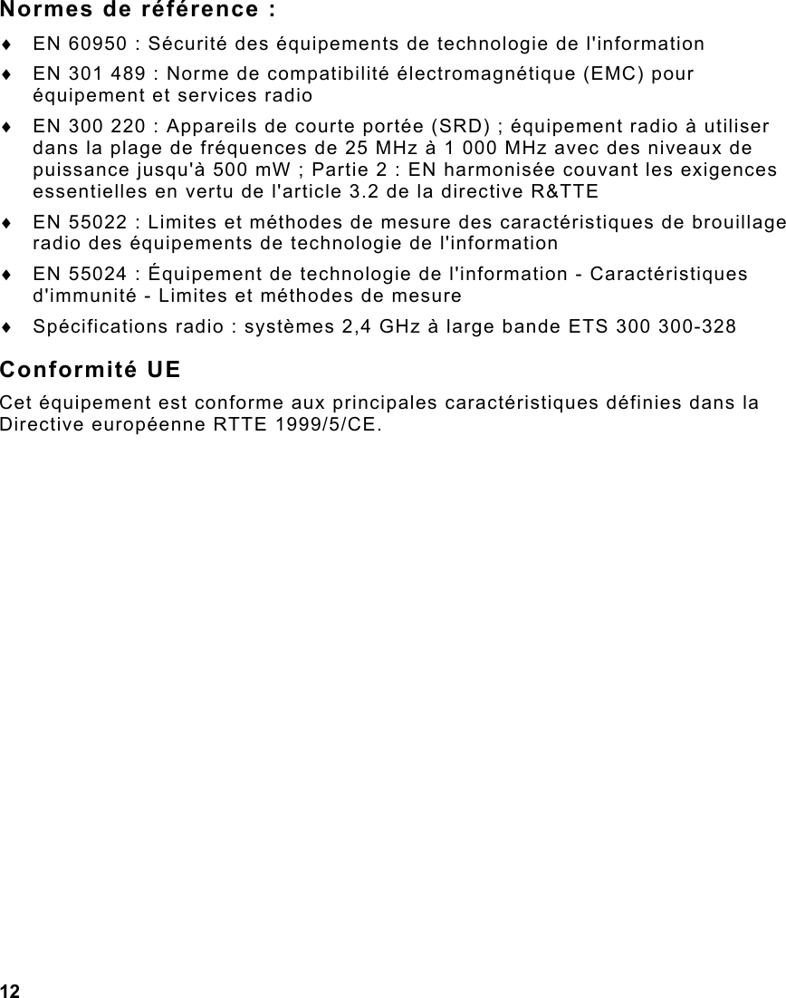 12  Normes de référence : ♦  EN 60950 : Sécurité des équipements de technologie de l&apos;information ♦  EN 301 489 : Norme de compatibilité électromagnétique (EMC) pour équipement et services radio  ♦  EN 300 220 : Appareils de courte portée (SRD) ; équipement radio à utiliser dans la plage de fréquences de 25 MHz à 1 000 MHz avec des niveaux de puissance jusqu&apos;à 500 mW ; Partie 2 : EN harmonisée couvant les exigences essentielles en vertu de l&apos;article 3.2 de la directive R&amp;TTE ♦  EN 55022 : Limites et méthodes de mesure des caractéristiques de brouillage radio des équipements de technologie de l&apos;information ♦  EN 55024 : Équipement de technologie de l&apos;information - Caractéristiques d&apos;immunité - Limites et méthodes de mesure ♦  Spécifications radio : systèmes 2,4 GHz à large bande ETS 300 300-328 Conformité UE Cet équipement est conforme aux principales caractéristiques définies dans la Directive européenne RTTE 1999/5/CE. 