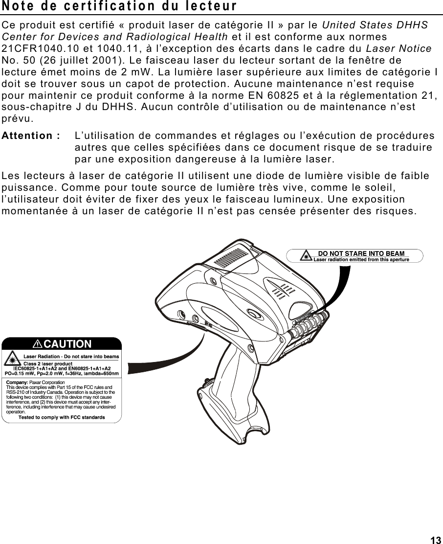 13  Note de certification du lecteur Ce produit est certifié « produit laser de catégorie II » par le United States DHHS Center for Devices and Radiological Health et il est conforme aux normes 21CFR1040.10 et 1040.11, à l’exception des écarts dans le cadre du Laser Notice No. 50 (26 juillet 2001). Le faisceau laser du lecteur sortant de la fenêtre de lecture émet moins de 2 mW. La lumière laser supérieure aux limites de catégorie I doit se trouver sous un capot de protection. Aucune maintenance n’est requise pour maintenir ce produit conforme à la norme EN 60825 et à la réglementation 21, sous-chapitre J du DHHS. Aucun contrôle d’utilisation ou de maintenance n’est prévu. Attention :   L’utilisation de commandes et réglages ou l’exécution de procédures autres que celles spécifiées dans ce document risque de se traduire par une exposition dangereuse à la lumière laser.  Les lecteurs à laser de catégorie II utilisent une diode de lumière visible de faible puissance. Comme pour toute source de lumière très vive, comme le soleil, l’utilisateur doit éviter de fixer des yeux le faisceau lumineux. Une exposition momentanée à un laser de catégorie II n’est pas censée présenter des risques.   